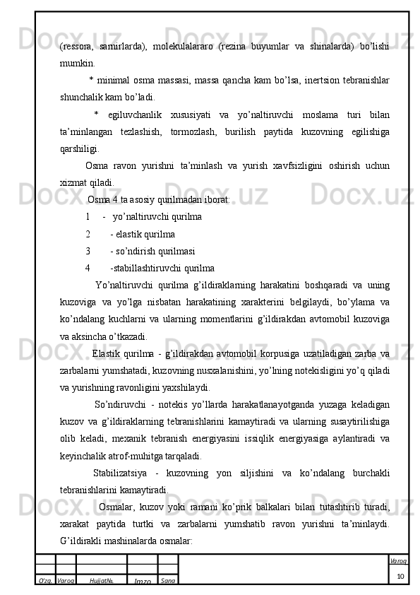 O’zg. Varoq Hujjat№.
Imzo Sana Varoq
 (ressora,   sarnirlarda),   molekulalararo   (rezina   buyumlar   va   shinalarda)   bo’lishi
mumkin.
  *   minimal   osma   massasi,   massa   qancha   kam   bo’lsa,   inertsion   tebranishlar
shunchalik kam bo’ladi.
  *   egiluvchanlik   xususiyati   va   yo’naltiruvchi   moslama   turi   bilan
ta’minlangan   tezlashish,   tormozlash,   burilish   paytida   kuzovning   egilishiga
qarshiligi.
Osma   ravon   yurishni   ta’minlash   va   yurish   xavfsizligini   oshirish   uchun
xizmat qiladi.
 Osma 4 ta asosiy qurilmadan iborat: 
1     -   yo’naltiruvchi qurilma 
2 - elastik qurilma 
3 - so’ndirish qurilmasi 
4 -stabillashtiruvchi qurilma 
    Yo’naltiruvchi   qurilma   g’ildiraklarning   harakatini   boshqaradi   va   uning
kuzoviga   va   yo’lga   nisbatan   harakatining   xarakterini   belgilaydi,   bo’ylama   va
ko’ndalang   kuchlarni   va   ularning   momentlarini   g’ildirakdan   avtomobil   kuzoviga
va aksincha o’tkazadi. 
    Elastik   qurilma   -   g’ildirakdan   avtomobil   korpusiga   uzatiladigan   zarba   va
zarbalarni yumshatadi, kuzovning nusxalanishini, yo’lning notekisligini yo’q qiladi
va yurishning ravonligini yaxshilaydi. 
    So’ndiruvchi   -   notekis   yo’llarda   harakatlanayotganda   yuzaga   keladigan
kuzov   va   g’ildiraklarning   tebranishlarini   kamaytiradi   va   ularning   susaytirilishiga
olib   keladi,   mexanik   tebranish   energiyasini   issiqlik   energiyasiga   aylantiradi   va
keyinchalik atrof-muhitga tarqaladi. 
  Stabilizatsiya   -   kuzovning   yon   siljishini   va   ko’ndalang   burchakli
tebranishlarini kamaytiradi.
      Osmalar,   kuzov   yoki   ramani   ko’prik   balkalari   bilan   tutashtirib   turadi,
xarakat   paytida   turtki   va   zarbalarni   yumshatib   ravon   yurishni   ta’minlaydi.
G’ildirakli mashinalarda osmalar: 
10 