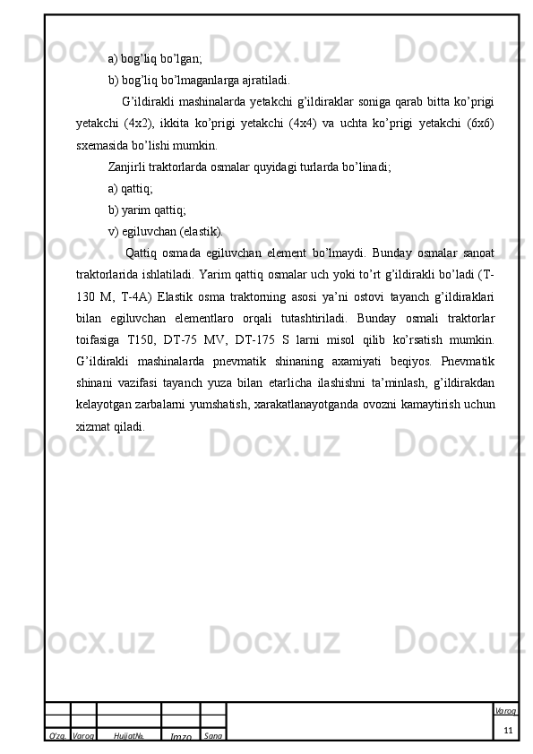 O’zg. Varoq Hujjat№.
Imzo Sana Varoq
 a) bog’liq bo’lgan; 
b) bog’liq bo’lmaganlarga ajratiladi. 
      G’ildirakli   mashinalarda   yetakchi   g’ildiraklar   soniga   qarab  bitta   ko’prigi
yetakchi   (4x2),   ikkita   ko’prigi   yetakchi   (4x4)   va   uchta   ko’prigi   yetakchi   (6x6)
sxemasida bo’lishi mumkin.
Zanjirli traktorlarda osmalar quyidagi turlarda bo’linadi; 
a) qattiq; 
b) yarim qattiq; 
v) egiluvchan (elastik).
      Qattiq   osmada   egiluvchan   element   bo’lmaydi.   Bunday   osmalar   sanoat
traktorlarida ishlatiladi. Yarim qattiq osmalar uch yoki to’rt g’ildirakli bo’ladi (T-
130   M,   T-4A)   Elastik   osma   traktorning   asosi   ya’ni   ostovi   tayanch   g’ildiraklari
bilan   egiluvchan   elementlaro   orqali   tutashtiriladi.   Bunday   osmali   traktorlar
toifasiga   T150,   DT-75   MV,   DT-175   S   larni   misol   qilib   ko’rsatish   mumkin.
G’ildirakli   mashinalarda   pnevmatik   shinaning   axamiyati   beqiyos.   Pnevmatik
shinani   vazifasi   tayanch   yuza   bilan   etarlicha   ilashishni   ta’minlash,   g’ildirakdan
kelayotgan zarbalarni yumshatish, xarakatlanayotganda  ovozni  kamaytirish uchun
xizmat qiladi.
11