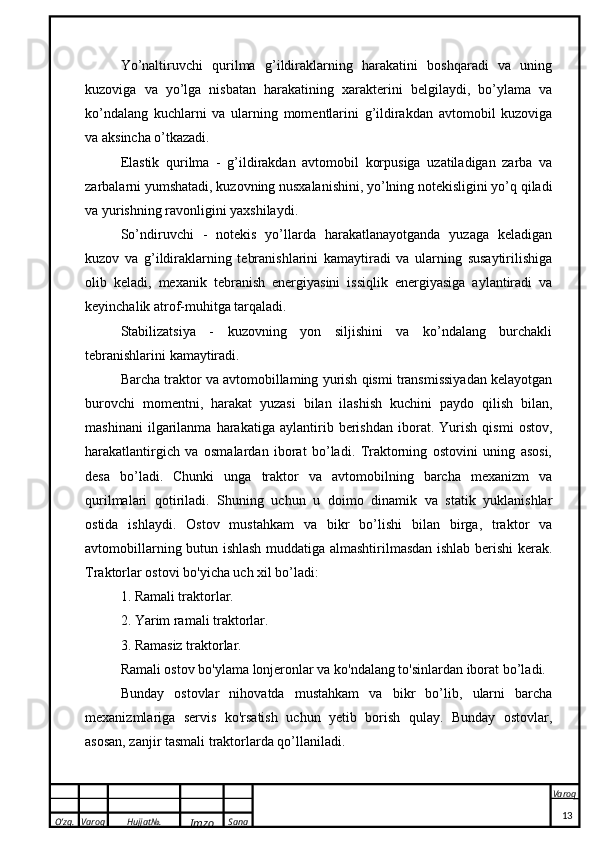 O’zg. Varoq Hujjat№.
Imzo Sana Varoq
 Yo’naltiruvchi   qurilma   g’ildiraklarning   harakatini   boshqaradi   va   uning
kuzoviga   va   yo’lga   nisbatan   harakatining   xarakterini   belgilaydi,   bo’ylama   va
ko’ndalang   kuchlarni   va   ularning   momentlarini   g’ildirakdan   avtomobil   kuzoviga
va aksincha o’tkazadi. 
Elastik   qurilma   -   g’ildirakdan   avtomobil   korpusiga   uzatiladigan   zarba   va
zarbalarni yumshatadi, kuzovning nusxalanishini, yo’lning notekisligini yo’q qiladi
va yurishning ravonligini yaxshilaydi. 
So’ndiruvchi   -   notekis   yo’llarda   harakatlanayotganda   yuzaga   keladigan
kuzov   va   g’ildiraklarning   tebranishlarini   kamaytiradi   va   ularning   susaytirilishiga
olib   keladi,   mexanik   tebranish   energiyasini   issiqlik   energiyasiga   aylantiradi   va
keyinchalik atrof-muhitga tarqaladi.
Stabilizatsiya   -   kuzovning   yon   siljishini   va   ko’ndalang   burchakli
tebranishlarini kamaytiradi.
Barcha traktor va avtomobillaming yurish qismi transmissiyadan kelayotgan
burovchi   momentni,   harakat   yuzasi   bilan   ilashish   kuchini   paydo   qilish   bilan,
mashinani   ilgarilanma   harakatiga   aylantirib   berishdan   iborat.   Yurish   qismi   ostov,
harakatlantirgich   va   osmalardan   iborat   bo’ladi.   Traktorning   ostovini   uning   asosi,
desa   bo’ladi.   Chunki   unga   traktor   va   avtomobilning   barcha   mexanizm   va
qurilmalari   qotiriladi.   Shuning   uchun   u   doimo   dinamik   va   statik   yuklanishlar
ostida   ishlaydi.   Ostov   mustahkam   va   bikr   bo’lishi   bilan   birga,   traktor   va
avtomobillarning butun ishlash muddatiga almashtirilmasdan ishlab berishi kerak.
Traktorlar ostovi bo'yicha uch xil bo’ladi:
1. Ramali traktorlar.
2. Yarim ramali traktorlar.
3. Ramasiz traktorlar.
Ramali ostov bo'ylama lonjeronlar va ko'ndalang to'sinlardan iborat bo’ladi.
Bunday   ostovlar   nihovatda   mustahkam   va   bikr   bo’lib,   ularni   barcha
mexanizmlariga   servis   ko'rsatish   uchun   yetib   borish   qulay.   Bunday   ostovlar,
asosan, zanjir tasmali traktorlarda qo’llaniladi.
13
