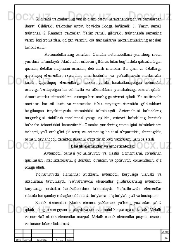 O’zg. Varoq Hujjat№.
Imzo Sana Varoq
 Gildirakli traktorlarning yurish qismi ostov, harakatlantirgich va osmalardan
iborat.   Gildirakli   traktorlar   ostovi   bo'yicha   ikkiga   bo'linadi:   1.   Yarim   ramali
traktorlar.   2.   Ramasiz   traktorlar.   Yarim   ramali   gildirakli   traktorlarda   ramaning
yarmi   lonjeronlardan,   qolgan   yarmini   esa   transmissiya   mexanizmlarining   asoslari
tashkil etadi.
          Avtomobillarning   osmalari.   Osmalar   avtomobillami   yumshoq,   ravon
yurishini ta’minlaydi. Mashinalar ostovini g'lldirak bilan bog’lashda qatnashadigan
qismlar,   detallar   majmuini   osmalar,   deb   atash   mumkin.   Bu   qism   va   detallarga
qayishqoq   elementlar,   ressoralar,   amortizatorlar   va   yo’naltiruvchi   moslamalar
kiradi.   Qayishqoq   elementlarga   notekis   yo’lda   harakatlanayotgan   avtomobil
ostoviga   berilayotgan   har   xil   turtki   va   silkinishlami   yumshatishga   xizmat   qiladi.
Amortizatorlar tebranishlami  ostovga berilmasligiga xizmat  qiladi. Yo’naltiruvchi
moslama   har   xil   kuch   va   momentlar   ta’sir   etayotgan   sharoitda   g'ildiraklarni
belgilangan   trayektoriyada   tebranishini   ta’minlaydi.   Avtomobilni   ko’ndalang
turg'unligini   stabillash   moslamasi   yonga   og’ishi,   ostovni   ko'ndalang   burchak
bo’vicha   tebranishini   kamaytiradi.   Osmalar   yurishning   ravonligini   ta'minlashdan
tashqari,   yo’l   oralig’ini   (klirens)   va   ostovning   holatini   o’zgartirish,   shuningdek,
osmani qayishqoqli xarakteristikasini o'zgartirish kabi vazifalami ham bajaradi.
                                   El а stik el е m е ntl а r v а   а m о rtiz а t о rl а r
        Avtomobil   osmasi   yo’naltiruvchi   va   elastik   elementlarni,   so’ndirish
qurilmasini,   stabilizatorlarni,   g’ildirakni   o’rnatish   va   qotiruvchi   elementlarini   o’z
ichiga oladi.
Yo’naltiruvchi   elementlar   kuchlarni   avtomobil   korpusiga   ulanishi   va
uzatilishini   ta’minlaydi.   Yo’naltiruvchi   elementlar   g’ildiraklarning   avtomobil
korpussiga   nisbatan   harakatlanishini   ta’minlaydi.   Yo’naltiruvchi   elementlar
sifatida har qanday richaglar ishlatiladi: bo’ylama, o’q bo’ylab, juft va boshqalar.
El а stik   el е m е ntl а r.   Elastik   element   yuklamani   yo’lning   yuzasidan   qabul
qiladi, olingan energiyani to’playdi va uni avtomobil korpussiga o’tkazadi. Metalli
va  nometall   elastik   elementlar   mavjud.   Metalli   elastik   elementlar   prujina,   ressora
va torsion bilan ifodalanadi.
14