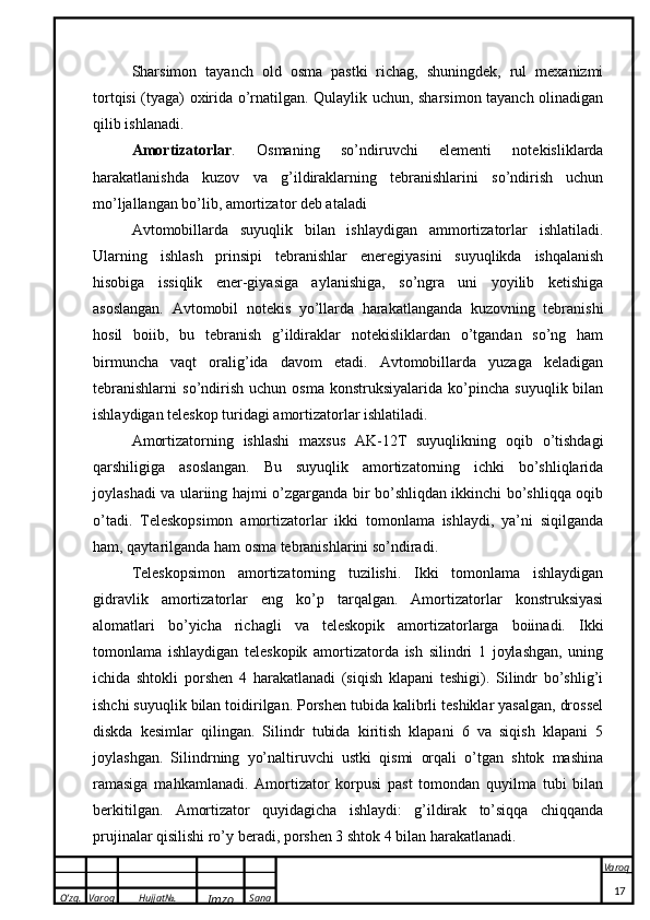 O’zg. Varoq Hujjat№.
Imzo Sana Varoq
 Sharsimon   tayanch   old   osma   pastki   richag,   shuningdek,   rul   mexanizmi
tortqisi (tyaga) oxirida o’rnatilgan. Qulaylik uchun, sharsimon tayanch olinadigan
qilib ishlanadi.
Am о rtiz а t о rl а r .   Osmaning   so’ndiruvchi   elementi   notekisliklarda
harakatlanishda   kuzov   va   g’ildiraklarning   tebranishlarini   so’ndirish   uchun
mo’ljallangan bo’lib, amortizator deb ataladi
Avtomobillarda   suyuqlik   bilan   ishlaydigan   ammortizatorlar   ishlatiladi.
Ularning   ishlash   prinsipi   tebranishlar   eneregiyasini   suyuqlikda   ishqalanish
hisobiga   issiqlik   ener-giyasiga   aylanishiga,   so’ngra   uni   yoyilib   ketishiga
asoslangan.   Avtomobil   notekis   yo’llarda   harakatlanganda   kuzovning   tebranishi
hosil   boiib,   bu   tebranish   g’ildiraklar   notekisliklardan   o’tgandan   so’ng   ham
birmuncha   vaqt   oralig’ida   davom   etadi.   Avtomobillarda   yuzaga   keladigan
tebranishlarni   so’ndirish   uchun  osma   konstruksiyalarida   ko’pincha   suyuqlik  bilan
ishlaydigan teleskop turidagi amortizatorlar ishlatiladi.
Amortizatorning   ishlashi   maxsus   AK-12T   suyuqlikning   oqib   o’tishdagi
qarshiligiga   asoslangan.   Bu   suyuqlik   amortizatorning   ichki   bo’shliqlarida
joylashadi va ulariing hajmi o’zgarganda bir bo’shliqdan ikkinchi bo’shliqqa oqib
o’tadi.   Teleskopsimon   amortizatorlar   ikki   tomonlama   ishlaydi,   ya’ni   siqilganda
ham, qaytarilganda ham osma tebranishlarini so’ndiradi.
Teleskopsimon   amortizatorning   tuzilishi.   Ikki   tomonlama   ishlaydigan
gidravlik   amortizatorlar   eng   ko’p   tarqalgan.   Amortizatorlar   konstruksiyasi
alomatlari   bo’yicha   richagli   va   teleskopik   amortizatorlarga   boiinadi.   Ikki
tomonlama   ishlaydigan   teleskopik   amortizatorda   ish   silindri   1   joylashgan,   uning
ichida   shtokli   porshen   4   harakatlanadi   (siqish   klapani   teshigi).   Silindr   bo’shlig’i
ishchi suyuqlik bilan toidirilgan. Porshen tubida kalibrli teshiklar yasalgan, drossel
diskda   kesimlar   qilingan.   Silindr   tubida   kiritish   klapani   6   va   siqish   klapani   5
joylashgan.   Silindrning   yo’naltiruvchi   ustki   qismi   orqali   o’tgan   shtok   mashina
ramasiga   mahkamlanadi.   Amortizator   korpusi   past   tomondan   quyilma   tubi   bilan
berkitilgan.   Amortizator   quyidagicha   ishlaydi:   g’ildirak   to’siqqa   chiqqanda
prujinalar qisilishi ro’y beradi, porshen 3 shtok 4 bilan harakatlanadi.
17 