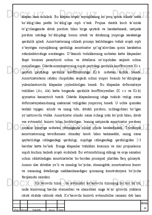 O’zg. Varoq Hujjat№.
Imzo Sana Varoq
 klapan   ham   ochiladi.   Bu   klapan   orqali   suyuqlikning   ko’proq   qismi   silindr   ustki
bo’shlig’idan   pastki   bo’shlig’iga   oqib   o’tadi.   Prujina   elastik   kuch   ta’sirida
to’g’rilanganida   shtok   porshen   bilan   birga   qaytadi   va   harakatlanadi,   natijada
porshen   ustidagi   bo’shliqdagi   bosim   ortadi   va   shtokning   yuqoriga   xarakatiga
qarshilik   qiladi.   Amortizatorning   ishlash   prinsipi   kalibrlangan   teshik   orqali   oqib
o’tayotgan   suyuqlikning   qarshiligi   amortizator   qo’zg’aluvchan   qismi   harakatini
sekinlashtirishiga   asoslangan.   O’tkazish   teshiklarining   nisbatan   katta   klapanlari
faqat   bosimni   pasaytirish   uchun   va   detallarni   zo’riqishdan   saqlash   uchun
moijallangan. Odatda amortizatorning siqish paytidagi qarshilik koeffitsiyenti Kr.s.
qaytish   paytidagi   qarshilik   koeffitsiyentiga   Kr.k.   nisbatan   kichik   boiadi.
Amortizatorlarni   ishdan   chiqishdan   saqlash   uchun   yuqori   bosimli   bo’shliqlarga
yuksizlantiruvchi   klapanlar   joylashtirilgan   boiadi.   Bu   klapanlar   deformatsiya
tezliklari   (Ac,   Ak)   katta   boiganda   qarshilik   koeffitsiyentlari   (K   r.s   va   Kr.k)
qiymatini   kamaytirib   turadi.   Odatda   klapanlarning   ishga   tushish   tezligi   osma
deformatsiyalanishning   maksimal   tezligidan   yuqoriroq   boiadi.   U   uchta   qismdan
tashkil   topgan:   silindr   va   uning   tubi,   shtokli   porshen,   zichlagichlari   bo’lgan
yo’naltiruvchi   vtulka.   Amortizator   silindri   osma   richagi   yoki   ko’prik  bilan,   shtok
esa   avtomobil   kuzovi   bilan   biriktirilgan.   buning   natijasida   amortizator   porsheni
osmalar   kuzovga   nisbatan   tebranganda   silindr   ichida   harakatlanadi.   Teleskopik
amortizatorning   tavsifnomasi   shunday   hisob   bilan   tanlanadiki,   uning   osma
qaytarilishga   ishlagandagi   qarshiligi,   siqishga   ishlagandagi   qarshiligidan   2-3
barobar   katta   bo’ladi.   Bunga   klapanlar   teshiklari   kesimini   va   ular   prujinalarini
siqish kuchini tanlash orqali erishiladi. Bir avtomobilning oldingi va orqa osmalari
uchun   ishlatiladigan   amortizatorlar   bir-biridan   prinsipial   jihatdan   farq   qilmaydi.
Ammo   ular   shtoklar   yo’li   va   uzunligi   bo’yicha,   shuningdek,   amortizatorni   kuzov
va   osmaning   detallariga   mahkamlanadigan   qismining   konstruksiyasi   bo’yicha
farqlanishi mumkin.
      Ko’taruvchi   tizim   -   bu   avtomobil   ko’taruvchi   tizimning   bir   turi   bo’lib,
unda   kuzovning   barcha   elementlari   va   ulanishlari   unga   ta’sir   qiluvchi   yuklarni
idrok   etishda   ishtirok   etadi.   Ko’taruvchi   kuzovli   avtomobillar   ramasiz   deb   ham
19