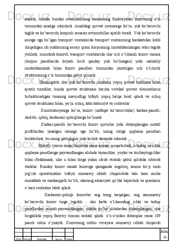 O’zg. Varoq Hujjat№.
Imzo Sana Varoq
 ataladi,   chunki   bunday   avtomobilning   ramasining   funktsiyalari   kuzovning   o’zi
tomonidan   amalga   oshiriladi.   Amaldagi   quvvat   sxemasiga   ko’ra,   yuk   ko’taruvchi
taglik va ko’taruvchi korpusli ramasiz avtomobillar ajralib turadi. Yuk ko’taruvchi
asosga   ega   bo’lgan   transport   vositalarida   transport   vositasining   harakatidan   kelib
chiqadigan ish yuklarining asosiy qismi korpusning mustahkamlangan tekis tagida
yutiladi; monokok kuzovli  transport  vositalarida ular uch o’lchamli  kuzov ramasi
(korpus   panellarida   deyarli   hech   qanday   yuk   bo’lmagan)   yoki   mahalliy
mustahkamlash   bilan   kuzov   panellari   tomonidan   yaratilgan   uch   o’lchovli
strukturaning o’zi tomonidan qabul qilinadi. 
      Shuningdek,   ular   yuk  ko’taruvchi   jismlarni   yopiq   quvvat   tuzilmasi   bilan
ajratib   turadilar,   bunda   quvvat   strukturasi   barcha   vertikal   quvvat   elementlarini
birlashtiradigan   tomning   mavjudligi   tufayli   yopiq   halqa   hosil   qiladi   va   ochiq
quvvat strukturasi bilan, ya’ni ochiq, kabi kabriolet va rodsterlar.
      Konstruksiyasiga   ko’ra,   kuzov   (nafaqat   ko’taruvchilar)   karkas-panelli,
skeletli, qobiq, karkassiz-qobiqlilarga bo’linadi. 
      Karkas-panelli   ko’taruvchi   kuzov   quvurlar   yoki   shtamplangan   metall
profillardan   yasalgan   ramaga   ega   bo’lib,   uning   ustiga   qoplama   panellari
biriktiriladi, bu uning qattiqligini juda kichik darajada oshiradi.
   Skeletli (yarim rama) kuzovda rama asosan qisqartiriladi, u tashqi va ichki
qoplama panellariga payvandlangan alohida tayanchlar, yoylar va kuchaytirgichlar
bilan   ifodalanadi,   ular   u   bilan   birga   yukni   idrok   etishda   qabul   qilishda   ishtirok
etadilar.   Bunday   kuzov   ramali   kuzovga   qaraganda   engilroq,   ammo   ko’p   sonli
yig’ish   operatsiyalari   tufayli   ommaviy   ishlab   chiqarishda   hali   ham   ancha
murakkab va mashaqqatli bo’lib, ularning aksariyati qo’lda bajariladi va qismlarni
o’zaro sozlashni talab qiladi. 
      Karkassiz-qobiqli   kuzovlar   eng   keng   tarqalgan,   eng   zamonaviy
ko’taruvchi   kuzov   turga   tegishli   -   ular   katta   o’lchamdagi   ichki   va   tashqi
panellardan   nuqtali-payvandlangan,   odatda   po’lat   plitalardan   shtamplangan,   ular
birgalikda   yopiq   fazoviy   tizimni   tashkil   qiladi.   o’z-o’zidan   shtamplar   rama   109
paneli   rolini   o’ynaydi.   Kuzovning   ushbu   versiyasi   ommaviy   ishlab   chiqarish
20 