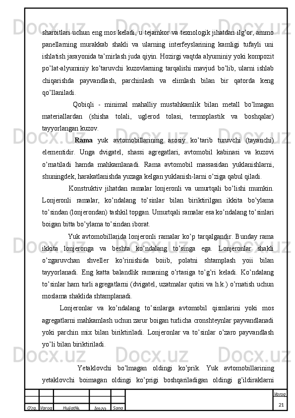 O’zg. Varoq Hujjat№.
Imzo Sana Varoq
 sharoitlari uchun eng mos keladi, u tejamkor va texnologik jihatdan ilg’or, ammo
panellarning   murakkab   shakli   va   ularning   interfeyslarining   kamligi   tufayli   uni
ishlatish jarayonida ta’mirlash juda qiyin. Hozirgi vaqtda alyuminiy yoki kompozit
po’lat-alyuminiy   ko’taruvchi   kuzovlarning   tarqalishi   mavjud   bo’lib,   ularni   ishlab
chiqarishda   payvandlash,   parchinlash   va   elimlash   bilan   bir   qatorda   keng
qo’llaniladi. 
      Qobiqli   -   minimal   mahalliy   mustahkamlik   bilan   metall   bo’lmagan
materiallardan   (shisha   tolali,   uglerod   tolasi,   termoplastik   va   boshqalar)
tayyorlangan kuzov.
      Rama   yuk   avtomobillarining   asosiy   ko’tarib   turuvchi   (tayanchi)
elementidir.   Unga   dvigatel,   shassi   agregatlari,   avtomobil   kabinasi   va   kuzovi
o’rnatiladi   hamda   mahkamlanadi.   Rama   avtomobil   massasidan   yuklanishlarni,
shuningdek, harakatlanishda yuzaga kelgan yuklanish-larni o’ziga qabul qiladi. 
      Konstruktiv   jihatdan   ramalar   lonjeronli   va   umurtqali   bo’lishi   mumkin.
Lonjeronli   ramalar,   ko’ndalang   to’sinlar   bilan   biriktirilgan   ikkita   bo’ylama
to’sindan (lonjerondan) tashkil topgan. Umurtqali ramalar esa ko’ndalang to’sinlari
boigan bitta bo’ylama to’sindan iborat.
      Yuk   avtomobillarida   lonjeronli   ramalar   ko’p   tarqalgandir.   Bunday   rama
ikkita   lonjeronga   va   beshta   ko’ndalang   to’singa   ega.   Lonjeronlar   shakli
o’zgaruvchan   shveller   ko’rinishida   boiib,   polatni   shtamplash   yoii   bilan
tayyorlanadi.   Eng   katta   balandlik   ramaning   o’rtasiga   to’g’ri   keladi.   Ko’ndalang
to’sinlar ham turli agregatlarni (dvigatel, uzatmalar qutisi va h.k.) o’rnatish uchun
moslama shaklida shtamplanadi.
Lonjeronlar   va   ko’ndalang   to’sinlarga   avtomobil   qismlarini   yoki   mos
agregatlarni mahkamlash uchun zarur boigan turlicha cronshteynlar payvandlanadi
yoki   parchin   mix   bilan   biriktiriladi.   Lonjeronlar   va   to’sinlar   o’zaro   payvandlash
yo’li bilan biriktiriladi.
      Yetaklovchi   bo’lmagan   oldingi   ko’prik.   Yuk   avtomobillarining
yetaklovchi   boimagan   oldingi   ko’prigi   boshqariladigan   oldingi   g’ildiraklarni
21