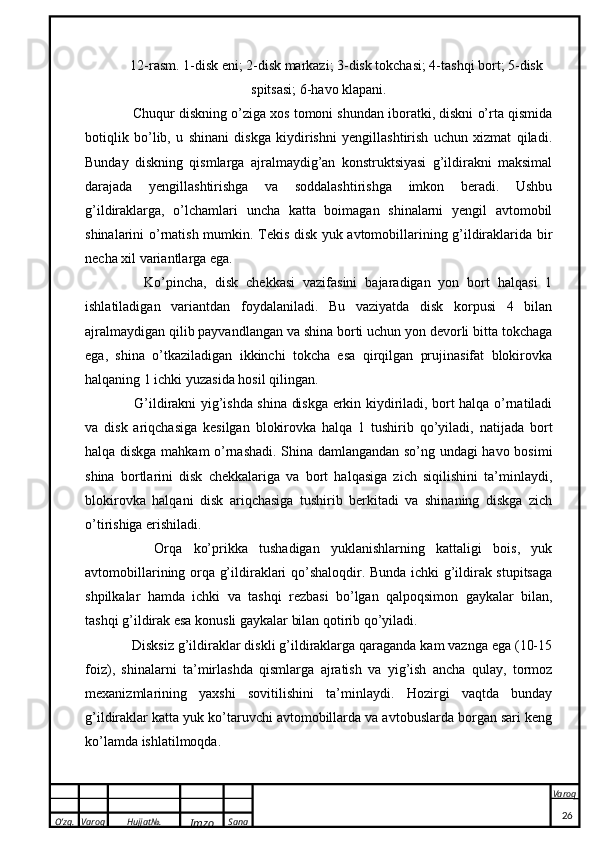 O’zg. Varoq Hujjat№.
Imzo Sana Varoq
 12-rasm. 1-disk eni; 2-disk markazi; 3-disk tokchasi; 4-tashqi bort; 5-disk
spitsasi; 6-havo klapani.
    Chuqur diskning o’ziga xos tomoni shundan iboratki, diskni o’rta qismida
botiqlik   bo’lib,   u   shinani   diskga   kiydirishni   yengillashtirish   uchun   xizmat   qiladi.
Bunday   diskning   qismlarga   ajralmaydig’an   konstruktsiyasi   g’ildirakni   maksimal
darajada   yengillashtirishga   va   soddalashtirishga   imkon   beradi.   Ushbu
g’ildiraklarga,   o’lchamlari   uncha   katta   boimagan   shinalarni   yengil   avtomobil
shinalarini o’rnatish mumkin. Tekis disk yuk avtomobillarining g’ildiraklarida bir
necha xil variantlarga ega. 
      Ko’pincha,   disk   chekkasi   vazifasini   bajaradigan   yon   bort   halqasi   1
ishlatiladigan   variantdan   foydalaniladi.   Bu   vaziyatda   disk   korpusi   4   bilan
ajralmaydigan qilib payvandlangan va shina borti uchun yon devorli bitta tokchaga
ega,   shina   o’tkaziladigan   ikkinchi   tokcha   esa   qirqilgan   prujinasifat   blokirovka
halqaning 1 ichki yuzasida hosil qilingan. 
     G’ildirakni yig’ishda shina diskga erkin kiydiriladi, bort halqa o’rnatiladi
va   disk   ariqchasiga   kesilgan   blokirovka   halqa   1   tushirib   qo’yiladi,   natijada   bort
halqa diskga mahkam o’rnashadi. Shina damlangandan so’ng undagi havo bosimi
shina   bortlarini   disk   chekkalariga   va   bort   halqasiga   zich   siqilishini   ta’minlaydi,
blokirovka   halqani   disk   ariqchasiga   tushirib   berkitadi   va   shinaning   diskga   zich
o’tirishiga erishiladi. 
      Orqa   ko’prikka   tushadigan   yuklanishlarning   kattaligi   bois,   yuk
avtomobillarining orqa g’ildiraklari qo’shaloqdir. Bunda ichki g’ildirak stupitsaga
shpilkalar   hamda   ichki   va   tashqi   rezbasi   bo’lgan   qalpoqsimon   gaykalar   bilan,
tashqi g’ildirak esa konusli gaykalar bilan qotirib qo’yiladi. 
   Disksiz g’ildiraklar diskli g’ildiraklarga qaraganda kam vaznga ega (10-15
foiz),   shinalarni   ta’mirlashda   qismlarga   ajratish   va   yig’ish   ancha   qulay,   tormoz
mexanizmlarining   yaxshi   sovitilishini   ta’minlaydi.   Hozirgi   vaqtda   bunday
g’ildiraklar katta yuk ko’taruvchi avtomobillarda va avtobuslarda borgan sari keng
ko’lamda ishlatilmoqda.
26