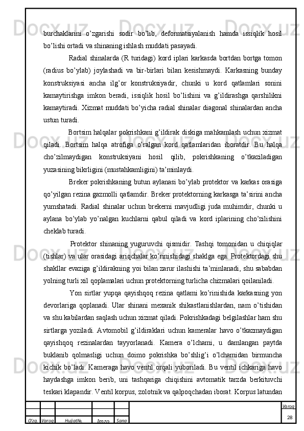 O’zg. Varoq Hujjat№.
Imzo Sana Varoq
 burchaklarini   o’zgarishi   sodir   bo’lib,   deformatsiyalanish   hamda   issiqlik   hosil
bo’lishi ortadi va shinaning ishlash muddati pasayadi. 
     Radial shinalarda (R turidagi) kord iplari karkasda bortdan bortga tomon
(radius   bo’ylab)   joylashadi   va   bir-birlari   bilan   kesishmaydi.   Karkasning   bunday
konstruksiyasi   ancha   ilg’or   konstruksiyadir,   chunki   u   kord   qatlamlari   sonini
kamaytirishga   imkon   beradi,   issiqlik   hosil   bo’lishini   va   g’ildirashga   qarshilikni
kamaytiradi.  Xizmat   muddati  bo’yicha radial   shinalar  diagonal  shinalardan  ancha
ustun turadi. 
     Bortsim halqalar pokrishkani g’ildirak diskiga mahkamlash uchun xizmat
qiladi.   Bortsim   halqa   atrofiga   o’ralgan   kord   qatlamlaridan   iboratdir.   Bu   halqa
cho’zilmaydigan   konstruksiyani   hosil   qilib,   pokrishkaning   o’tkaziladigan
yuzasining bikrligini (mustahkamligini) ta’minlaydi. 
     Breker pokrishkaning butun aylanasi  bo’ylab protektor va karkas orasiga
qo’yilgan rezina gazmolli qatlamdir. Breker protektorning karkasga ta’sirini ancha
yumshatadi.   Radial   shinalar   uchun   brekerni   mavjudligi   juda   muhimdir,   chunki   u
aylana   bo’ylab   yo’nalgan   kuchlarni   qabul   qiladi   va   kord   iplarining   cho’zilishini
cheklab turadi. 
      Protektor   shinaning   yuguruvchi   qismidir.   Tashqi   tomonidan   u   chiqiqlar
(tishlar) va ular orasidagi ariqchalar ko’rinishidagi shaklga ega. Protektordagi shu
shakllar evaziga g’ildirakning yoi bilan zarur ilashishi ta’minlanadi, shu sababdan
yolning turli xil qoplamalari uchun protektorning turlicha chizmalari qoilaniladi. 
      Yon   sirtlar   yupqa   qayishqoq   rezina   qatlami   ko’rinishida   karkasning   yon
devorlariga   qoplanadi.   Ular   shinani   mexanik   shikastlanishlardan,   nam   o’tishidan
va shu kabilardan saqlash uchun xizmat qiladi. Pokrishkadagi belgilashlar ham shu
sirtlarga   yoziladi.   Avtomobil   g’ildiraklari   uchun   kameralar   havo   o’tkazmaydigan
qayishqoq   rezinalardan   tayyorlanadi.   Kamera   o’lchami,   u   damlangan   paytda
buklanib   qolmasligi   uchun   doimo   pokrishka   bo’shlig’i   o’lchamidan   birmuncha
kichik   bo’ladi.   Kameraga   havo   ventil   orqali   yuboriladi.   Bu   ventil   ichkariga   havo
haydashga   imkon   berib,   uni   tashqariga   chiqishini   avtomatik   tarzda   berkituvchi
teskari klapandir. Ventil korpus, zolotnik va qalpoqchadan iborat. Korpus latundan
28 