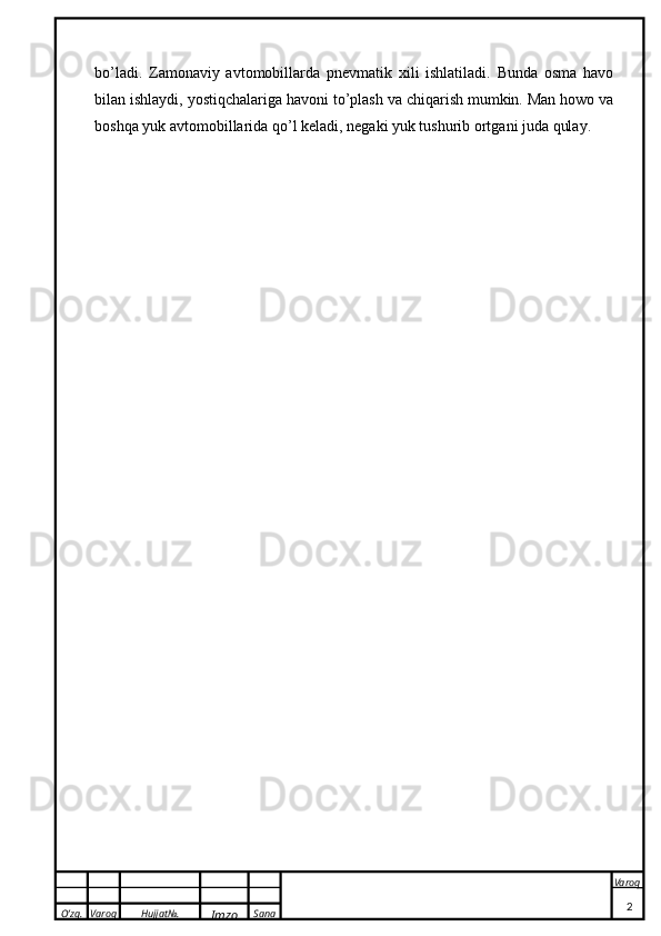 O’zg. Varoq Hujjat№.
Imzo Sana Varoq
 bo’ladi.   Zamonaviy   avtomobillarda   pnevmatik   xili   ishlatiladi.   Bunda   osma   havo
bilan ishlaydi, yostiqchalariga havoni to’plash va chiqarish mumkin. Man howo va
boshqa yuk avtomobillarida qo’l keladi, negaki yuk tushurib ortgani juda qulay. 
2 