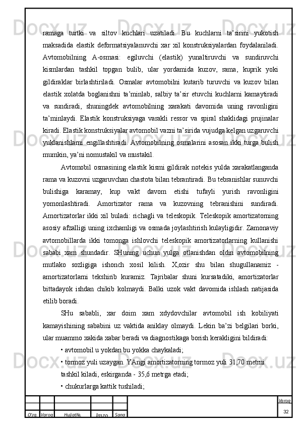 O’zg. Varoq Hujjat№.
Imzo Sana Varoq
 ramaga   turtki   va   siltov   kuchlari   uzatiladi.   Bu   kuchlarni   ta’sirini   yukotish
maksadida   elastik   deformatsiyalanuvchi   xar   xil   konstruksiyalardan   foydalaniladi.
Avtomobilning   A-osmasi:   egiluvchi   (elastik)   yunaltiruvchi   va   sundiruvchi
kismlardan   tashkil   topgan   bulib,   ular   yordamida   kuzov,   rama,   kuprik   yoki
gildiraklar   birlashtiriladi.   Osmalar   avtomobilni   kutarib   turuvchi   va   kuzov   bilan
elastik   xolatda   boglanishni   ta’minlab,   salbiy   ta’sir   etuvchi   kuchlarni   kamaytiradi
va   sundiradi,   shuningdek   avtomobilning   xarakati   davomida   uning   ravonligini
ta’minlaydi.   Elastik   konstruksiyaga   varakli   ressor   va   spiral   shaklidagi   prujinalar
kiradi. Elastik konstruksiyalar avtomobil vazni ta’sirida vujudga kelgan uzgaruvchi
yuklanishlarni   engillashtiradi.   Avtomobilning   osmalarini   asosan   ikki   turga   bulish
mumkin, ya’ni nomustakil va mustakil.
Avtomobil osmasining elastik kismi  gildirak notekis yulda xarakatlanganda
rama va kuzovni uzgaruvchan chastota bilan tebrantiradi. Bu tebranishlar sunuvchi
bulishiga   karamay,   kup   vakt   davom   etishi   tufayli   yurish   ravonligini
yomonlashtiradi.   Amortizator   rama   va   kuzovning   tebranishini   sundiradi.
Amortizatorlar   ikki   xil   buladi:   richagli   va   teleskopik.   Teleskopik   amortizatorning
asosiy afzalligi uning ixchamligi va osmada joylashtirish kulayligidir. Zamonaviy
avtomobillarda   ikki   tomonga   ishlovchi   teleskopik   amortizatorlarning   kullanishi
sababi   xam   shundadir.   SHuning   uchun   yulga   otlanishdan   oldin   avtomobilning
mutlako   sozligiga   ishonch   xosil   kilish.   X,ozir   shu   bilan   shugullanamiz   -
amortizatorlarni   tekshirib   kuramiz.   Tajribalar   shuni   kursatadiki,   amortizatorlar
bittadayok   ishdan   chikib   kolmaydi.   Balki   uzok   vakt   davomida   ishlash   natijasida
etilib boradi.
SHu   sababli,   xar   doim   xam   xdydovchilar   avtomobil   ish   kobiliyati
kamayishining   sababini   uz   vaktida   aniklay   olmaydi.   Lekin   ba’zi   belgilari   borki,
ular muammo xakida xabar beradi va diagnostikaga borish kerakligini bildiradi:
• avtomobil u yokdan bu yokka chaykaladi;
• tormoz yuli uzaygan. YAngi amortizatorning tormoz yuli 31,70 metrni
tashkil kiladi, eskirganda - 35,6 metrga etadi;
• chukurlarga kattik tushiladi;
32 