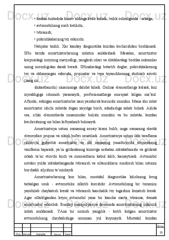 O’zg. Varoq Hujjat№.
Imzo Sana Varoq
 • keskin tuxtashda kuzov oldinga ketib koladi, tezlik oshirilganda - orkaga;
• avtomobilning surib ketilishi;
• tebranish;
• pokrishkalarning tez eskirishi.
Natijalar   taxlili.   Xar   kanday   diagnostika   kuzdan   kechirishdan   boshlanadi.
SHu   tarzda   amortizatorlarning   xolatini   aniklashadi.   Masalan,   amortizator
korpusidagi moyning mavjudligi, zanglash izlari va shtoklardagi boshka nuksonlar
uning   nosozligidan   darak   beradi.   SHinalardagi   betartib   doglar,   pokrishkalarning
tez   va   oklanmagan   eskirishi,   prujinalar   va   tepa   tayanchlarning   shubxali   axvoli
(zang izi,
shikastlanishi)   muammoga   dalolat   kiladi.   Osilma   elementlariga   kelsak,   kuz
ziyrakligiga   ishonish   yaramaydi,   professionallarga   murojaat   kilgan   ma’kul.
Afsuski, eskirgan amortizatorlar xam yaxshirok kurinishi mumkin. Mana shu xolat
amortizator   ishchi   xolatda   degan   xayolga   borib,   adashishga   sabab   buladi.   Aslida
esa,   ichki   elementlarda   muammolar   bulishi   mumkin   va   bu   xolatda,   kuzdan
keichrishning uzi bilan kifoyalanib bulmaydi.
Amortizatsiya   ustuni   osmaning   asosiy   kismi   bulib,   unga   osmaning   elastik
elementlari prujina va sikish buferi urnatiladi. Amortizatsiya ustuni ikki taraflama
ishlovchi   gidravlik   amortizator   va   old   osmaning   yunaltiruvchi   elementning
vazifasini bajaradi, ya’ni gildirakning kuzovga nisbatan xdrakatlanishi va gildirak
orkali   ta’sir   etuvchi   kuch   va   momentlarni   kabul   kilib,   kamaytiradi.   Avtomobil
notekis   yulda   xdrakatlanganda   tebranish   va   siltanishlarni   sundirish   bilan   ustunni
burchakli siljishini ta’minlaydi.
Amortizatorlarning   kuz   bilan,   mustakil   diagnostika   kilishning   keng
tarkalgan   usuli   -   avtomobilni   silkitib   kurishdir.   Avtomobilning   bir   tomonini
yaxshilab   chaykatish   kerak   va   tebranish   kanchalik   tez   tugashini   kuzatish   kerak.
Agar   silkitilgandan   keyin   avtomobil   yana   bir   kancha   marta   tebransa,   demak
amortizator   eskiribdi.   Bunday   manipulyasiya   davomida   amortizatorning   inkirozli
xolati   aniklanadi.   YAna   bir   noxush   yangilik   -   kotib   kolgan   amortizator
avtomobilning   chaykalishiga   umuman   yul   kuymaydi.   Mustakil   kuzdan
33