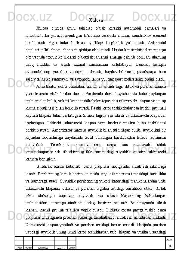 O’zg. Varoq Hujjat№.
Imzo Sana Varoq
  Xulosa
Xulosa   o’rnida   shuni   takidlab   o’tish   kerakki   avtomobil   osmalari   va
amortizatorlar   yurish   ravonligini   ta’minlab   beruvchi   muhim   konstruktiv   element
hisoblanadi.   Agar   bular   bo’lmasa   yo’ldagi   turg’unlik   yo’qotiladi.   Avtomobil
detallari to’kilishi va ishdan chiqishiga olib keladi. Ushbu konsturktiv elementlarga
o’z vaqtida texnik ko’riklarni o’tkazish ishlarini  amalga oshirib borilishi  ularning
uzoq   muddat   va   sifatli   xizmat   kursatishini   kafolatlaydi.   Bundan   tashqari
avtomobilning   yurish   ravonligini   oshiradi,   haydovchilarning   psixikasiga   ham
salbiy ta’sir ko’rsatmaydi va avtomobillarda yul transport xodisalarini oldini oladi.
Amortizator uchta bulakdan, silindr va silindr tagi, shtok va porshen xamda
yunaltiruvchi   vtulkalardan   iborat.   Porshenda   doira   buyicha   ikki   kator   joylangan
teshikchalar bulib, yukori kator teshikchalar tepasidan utkazuvchi klapan va uning
kuchsiz prujinasi bilan berkilib turadi. Pastki kator teshikchalar esa kuchli prujinali
kaytish klapani bilan berkitilgan. Silindr tagida esa sikish va utkazuvchi klapanlar
joylashgan.   Ikkinchi   utkazuvchi   klapan   xam   kuchsiz   prujina   bilan   teshiklarni
berkitib turadi. Amortizator maxsus suyuklik bilan tuldirilgan bulib, suyuklikni bir
xajmdan   ikkinchisiga   xaydashda   xosil   buladigan   karshilikdan   kuzov   tebranishi
sundiriladi.   Teleskopik   amortizatorning   uziga   xos   xususiyati,   shtok
xarakatlanganda   ish   silindrinning   ikki   tomonidagi   suyuklik   xajmini   tuldiruvchi
kamera borligidir.
G’ildirak   oxista   kutarilib,   osma   prujinasi   sikilganda,   shtok   ish   silindriga
kiradi. Porshenning kichik bosimi  ta’sirida suyuklik porshen tepasidagi  bushlikka
va   kameraga   utadi.   Suyuklik   porshenning   yukori   katoridagi   teshikchalardan   utib,
utkazuvchi   klapanni   ochadi   va   porshen   tagidan   ustidagi   bushlikka   utadi.   SHtok
sikib   chikargan   xajmdagi   suyuklik   esa   sikish   klapanining   kalibrlangan
teshiklaridan   kameraga   utadi   va   undagi   bosimni   orttiradi.   Bu   jarayonda   sikish
klapani   kuchli   prujina   ta’sirida   yopik   buladi.   Gildirak   oxista   pastga   tushib   osma
prujinasi chuzilganda proshen yukoriga xarakatlanib, shtok ish silindridan chikadi.
Utkazuvchi   klapan   yopiladi   va   porshen   ustidagi   bosim   oshadi.   Natijada   porshen
ustidagi   suyuklik   uning   ichki   kator   teshiklardan   utib,   klapan   va   vtulka   urtasidagi
35
