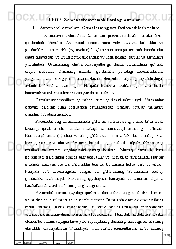 O’zg. Varoq Hujjat№.
Imzo Sana Varoq
 I.BOB.  Zamonaviy avtomobillardagi osmalar
1.1 Avtomobil osmalari. Osmalarning vazifasi va ishlash uslubi
      Zamonaviy   avtomobillarda   asosan   pnevmoyuritmali   osmalar   keng
qo’llaniladi.   Vazifasi.   Avtomobil   osmasi   rama   yoki   kuzovni   ko’priklar   va
g’ildiraklar   bilan   elastik   (egiluvchan)   bog’lanishini   amalga   oshiradi   hamda   ular
qabul qilayotgan, yo’lning notekisliklaridan vujudga kelgan, zarblar  va turtkilarni
yumshatadi.   Osmalarning   elastik   xususiyatlariga   elastik   elementlarni   qo’llash
orqali   erishiladi.   Osmaning   ishlashi,   g’ildiraklar   yo’lidagi   notekisliklardan
yurganda,   zarb   energiyasi   osmani   elastik   elementini   siljishiga   (ko’chishiga)
aylantirib   berishga   asoslangan.   Natijada   kuzovga   uzatilayotgan   zarb   kuchi
kamayadi va avtomobilning ravon yurishiga erishiladi.
Osmalar   avtomobillarni   yumshoq,   ravon   yurishini   ta’minlaydi.   Mashinalar
ostovini   g'ildirak   bilan   bog’lashda   qatnashadigan   qismlar,   detallar   majmuini
osmalar, deb atash mumkin.
Avtomobilning   harakatlanishida   g’ildirak   va   kuzovning   o’zaro   ta’sirlanish
tavsifiga   qarab   barcha   osmalar   mustaqil   va   nomustaqil   osmalarga   bo’linadi.
Nomustaqil   osma   (a)   chap   va   o’ng   g’ildiraklar   orasida   bikr   bog’lanishga   ega,
buning   natijasida   ulardan   birining   ko’ndalang   tekislikda   siljishi   ikkinchisiga
uzatiladi   va   kuzovni   qiyshayishini   yuzaga   keltiradi.   Mustaqil   osma   (b)   bitta
ko’prikdagi g’ildiraklar orasida bikr bog’lanish yo’qligi bilan tavsiflanadi. Har bir
g’ildirak   kuzovga   boshqa   g’ildirakka   bog’liq   bo’lmagan   holda   osib   qo’yilgan.
Natijada   yo’l   notekisligidan   yurgan   bir   g’ildirakning   tebranishlari   boshqa
g’ildirakka   uzatilmaydi,   kuzovning   qiyshayishi   kamayadi   va   umuman   olganda
harakatlanishda avtomobilning turg’unligi ortadi.
Avtomobil   osmasi   quyidagi   qurilmalardan   tashkil   topgan:   elastik   element,
yo’naltiruvchi qurilma va so’ndiruvchi element. Osmalarda elastik element sifatida
metall   varaqli   (listli)   ressorlardan,   silindrik   prujinalardan   va   torsionlardan
vibratsiyalarga ishlaydigan sterjendan) foydalaniladi. Nometall (metallmas) elastik
elementlar rezina, siqilgan havo yoki suyuqlikning elastikligi hisobiga osmalarning
elastiklik   xususiyatlarini   ta’minlaydi.   Ular   metall   elementlardan   ko’ra   kamroq
3