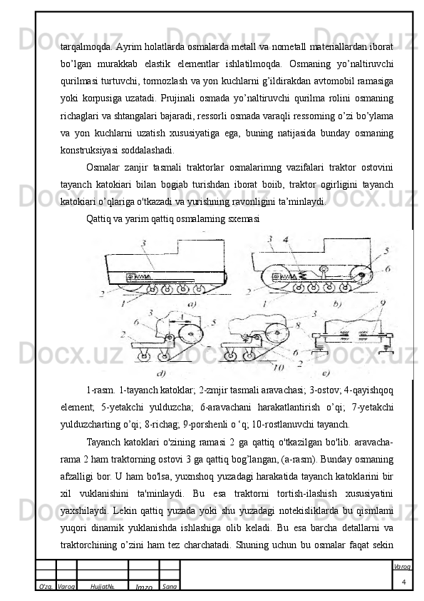 O’zg. Varoq Hujjat№.
Imzo Sana Varoq
 tarqalmoqda. Ayrim holatlarda osmalarda metall va nometall materiallardan iborat
bo’lgan   murakkab   elastik   elementlar   ishlatilmoqda.   Osmaning   yo’naltiruvchi
qurilmasi turtuvchi, tormozlash va yon kuchlarni g’ildirakdan avtomobil ramasiga
yoki   korpusiga   uzatadi.   Prujinali   osmada   yo’naltiruvchi   qurilma   rolini   osmaning
richaglari va shtangalari bajaradi, ressorli osmada varaqli ressorning o’zi bo’ylama
va   yon   kuchlarni   uzatish   xususiyatiga   ega,   buning   natijasida   bunday   osmaning
konstruksiyasi soddalashadi.
Osmalar   zanjir   tasmali   traktorlar   osmalarimng   vazifalari   traktor   ostovini
tayanch   katokiari   bilan   bogiab   turishdan   iborat   boiib,   traktor   ogirligini   tayanch
katokiari o’qlariga o'tkazadi va yurishning ravonligini ta’minlaydi.
Qattiq va yarim qattiq osmalarning sxemasi
1-rasm. 1-tayanch katoklar; 2-zmjir tasmali aravachasi; 3-ostov; 4-qayishqoq
element;   5-yetakchi   yulduzcha;   6-aravachani   harakatlantirish   о ’qi;   7-yetakchi
yulduzcharting  о ’qi; 8-richag; 9-porshenli  о  ‘q; 10-rostlanuvchi tayanch.
Tayanch   katoklari   o'zining   ramasi   2   ga   qattiq   o'tkazilgan   bo'lib.   aravacha-
rama 2 ham traktorning ostovi 3 ga qattiq bog’langan, (a-rasm). Bunday osmaning
afzalligi bor. U ham bo'lsa, yuxnshoq yuzadagi harakatida tayanch katoklarini bir
xil   vuklanishini   ta'minlaydi.   Bu   esa   traktorni   tortish-ilashish   xususiyatini
yaxshilaydi.   Lekin   qattiq   yuzada   yoki   shu   yuzadagi   notekisliklarda   bu   qismlami
yuqori   dinamik   yuklanishda   ishlashiga   olib   keladi.   Bu   esa   barcha   detallarni   va
traktorchining  o’zini   ham   tez   charchatadi.   Shuning   uchun   bu  osmalar   faqat   sekin
4