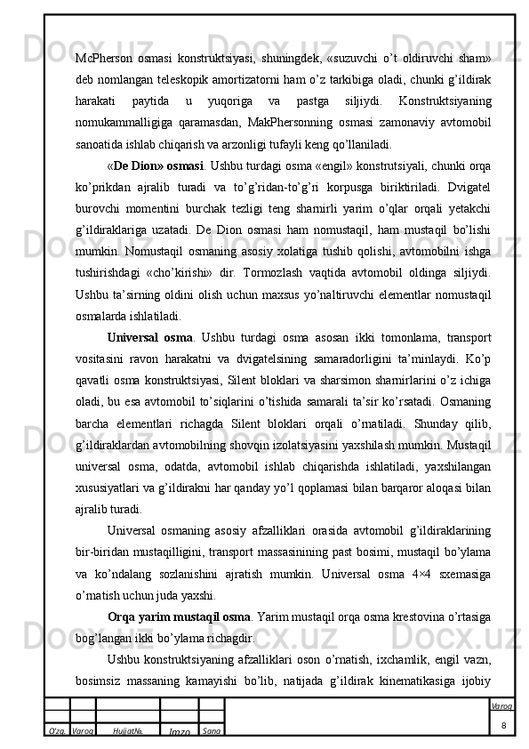 O’zg. Varoq Hujjat№.
Imzo Sana Varoq
 McPherson   osmasi   konstruktsiyasi,   shuningdek,   «suzuvchi   o’t   oldiruvchi   sham»
deb nomlangan teleskopik amortizatorni ham o’z tarkibiga oladi, chunki  g’ildirak
harakati   paytida   u   yuqoriga   va   pastga   siljiydi.   Konstruktsiyaning
nomukammalligiga   qaramasdan,   MakPhersonning   osmasi   zamonaviy   avtomobil
sanoatida ishlab chiqarish va arzonligi tufayli keng qo’llaniladi.
« De Dion» osmasi . Ushbu turdagi osma «engil» konstrutsiyali, chunki orqa
ko’prikdan   ajralib   turadi   va   to’g’ridan-to’g’ri   korpusga   biriktiriladi.   Dvigatel
burovchi   momentini   burchak   tezligi   teng   sharnirli   yarim   o’qlar   orqali   yetakchi
g’ildiraklariga   uzatadi.   De   Dion   osmasi   ham   nomustaqil,   ham   mustaqil   bo’lishi
mumkin.   Nomustaqil   osmaning   asosiy   xolatiga   tushib   qolishi,   avtomobilni   ishga
tushirishdagi   «cho’kirishi»   dir.   Tormozlash   vaqtida   avtomobil   oldinga   siljiydi.
Ushbu   ta’sirning   oldini   olish   uchun   maxsus   yo’naltiruvchi   elementlar   nomustaqil
osmalarda ishlatiladi.
Universal   osma .   Ushbu   turdagi   osma   asosan   ikki   tomonlama,   transport
vositasini   ravon   harakatni   va   dvigatelsining   samaradorligini   ta’minlaydi.   Ko’p
qavatli  osma konstruktsiyasi,  Silent  bloklari  va sharsimon sharnirlarini  o’z ichiga
oladi, bu esa avtomobil to’siqlarini o’tishida samarali  ta’sir  ko’rsatadi. Osmaning
barcha   elementlari   richagda   Silent   bloklari   orqali   o’rnatiladi.   Shunday   qilib,
g’ildiraklardan avtomobilning shovqin izolatsiyasini yaxshilash mumkin. Mustaqil
universal   osma,   odatda,   avtomobil   ishlab   chiqarishda   ishlatiladi,   yaxshilangan
xususiyatlari va g’ildirakni har qanday yo’l qoplamasi bilan barqaror aloqasi bilan
ajralib turadi. 
Universal   osmaning   asosiy   afzalliklari   orasida   avtomobil   g’ildiraklarining
bir-biridan mustaqilligini, transport massasinining past bosimi, mustaqil bo’ylama
va   ko’ndalang   sozlanishini   ajratish   mumkin.   Universal   osma   4×4   sxemasiga
o’rnatish uchun juda yaxshi.
Orqa yarim mustaqil osma . Yarim mustaqil orqa osma krestovina o’rtasiga
bog’langan ikki bo’ylama richagdir.
Ushbu   konstruktsiyaning   afzalliklari   oson   o’rnatish,   ixchamlik,   engil   vazn,
bosimsiz   massaning   kamayishi   bo’lib,   natijada   g’ildirak   kinematikasiga   ijobiy
8