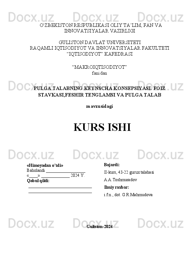 O‘ZBEKISTON RESPUBLIKASI OLIY TA’LIM, FAN VA
INNOVATSIYALAR VAZIRLIGI
GULISTON DAVLAT UNIVERSITETI
RAQAMLI IQTISODIYOT VA INNOVATSIYALAR FAKULTETI
“IQTISODIYOT” KAFEDRASI
“MAKROIQTISODIYOT” 
fanidan
PULGA TALABNING KEYNSCHA KONSEPSIYASI. FOIZ
STAVKASI,FESHIR TENGLAMSI VA PULGA TALAB
mavzusidagi
KURS ISHI
                                                                                                         
                                        
Guliston-2024«Himoyadan o’tdi»
Baholandi __________________
«____» _____________ 2024 Y.
Qabul qildi:
_____________________________
_____________________________ Bajardi:
II-kurs, 43-22 gurux talabasi 
A.A.Toshmuradov
Ilmiy raxbar:
i.f.n., dot. G.R.Mahmudova