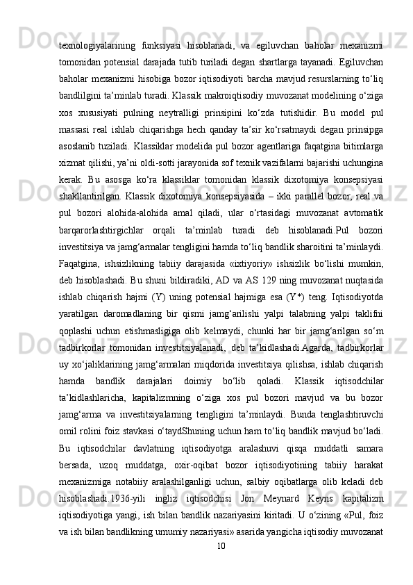 texnologiyalarining   funksiyasi   hisoblanadi,   va   egiluvchan   baholar   mexanizmi
tomonidan  potensial   darajada   tutib  turiladi   degan   shartlarga  tayanadi.   Egiluvchan
baholar mexanizmi hisobiga bozor iqtisodiyoti barcha mavjud resurslarning to‘liq
bandlilgini ta’minlab turadi. Klassik makroiqtisodiy muvozanat modelining o‘ziga
xos   xususiyati   pulning   neytralligi   prinsipini   ko‘zda   tutishidir.   Bu   model   pul
massasi   real   ishlab   chiqarishga   hech   qanday   ta’sir   ko‘rsatmaydi   degan   prinsipga
asoslanib  tuziladi.  Klassiklar  modelida  pul  bozor  agentlariga  faqatgina bitimlarga
xizmat qilishi, ya’ni oldi-sotti jarayonida sof texnik vazifalarni bajarishi uchungina
kerak.   Bu   asosga   ko‘ra   klassiklar   tomonidan   klassik   dixotomiya   konsepsiyasi
shakllantirilgan.   Klassik   dixotomiya   konsepsiyasida   –   ikki   parallel   bozor,   real   va
pul   bozori   alohida-alohida   amal   qiladi,   ular   o‘rtasidagi   muvozanat   avtomatik
barqarorlashtirgichlar   orqali   ta’minlab   turadi   deb   hisoblanadi.Pul   bozori
investitsiya va jamg‘armalar tengligini hamda to‘liq bandlik sharoitini ta’minlaydi.
Faqatgina,   ishsizlikning   tabiiy   darajasida   «ixtiyoriy»   ishsizlik   bo‘lishi   mumkin,
deb hisoblashadi.  Bu shuni  bildiradiki, AD va AS 129 ning muvozanat  nuqtasida
ishlab   chiqarish   hajmi   (Y)   uning   potensial   hajmiga   esa   (Y*)   teng.   Iqtisodiyotda
yaratilgan   daromadlaning   bir   qismi   jamg‘arilishi   yalpi   talabning   yalpi   taklifni
qoplashi   uchun   etishmasligiga   olib   kelmaydi,   chunki   har   bir   jamg‘arilgan   so‘m
tadbirkorlar   tomonidan   investitsiyalanadi,   deb   ta’kidlashadi.Agarda,   tadbirkorlar
uy  xo‘jaliklarining  jamg‘armalari   miqdorida  investitsiya  qilishsa,  ishlab   chiqarish
hamda   bandlik   darajalari   doimiy   bo‘lib   qoladi.   Klassik   iqtisodchilar
ta’kidlashlaricha,   kapitalizmning   o‘ziga   xos   pul   bozori   mavjud   va   bu   bozor
jamg‘arma   va   investitsiyalarning   tengligini   ta’minlaydi.   Bunda   tenglashtiruvchi
omil rolini foiz stavkasi  o‘taydShuning uchun ham to‘liq bandlik mavjud bo‘ladi.
Bu   iqtisodchilar   davlatning   iqtisodiyotga   aralashuvi   qisqa   muddatli   samara
bersada,   uzoq   muddatga,   oxir-oqibat   bozor   iqtisodiyotining   tabiiy   harakat
mexanizmiga   notabiiy   aralashilganligi   uchun,   salbiy   oqibatlarga   olib   keladi   deb
hisoblashadi.1936-yili   ingliz   iqtisodchisi   Jon   Meynard   Keyns   kapitalizm
iqtisodiyotiga  yangi,   ish   bilan  bandlik   nazariyasini   kiritadi.   U  o‘zining   «Pul,   foiz
va ish bilan bandlikning umumiy nazariyasi» asarida yangicha iqtisodiy muvozanat
10 