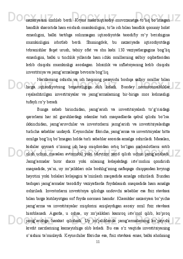nazariyasini   izohlab   berdi.   Keyns   makroiqtisodiy   muvozanatga   to‘liq   bo‘lmagan
bandlik sharoitida ham erishish mumkinligini, to‘la ish bilan bandlik qonuniy holat
emasligini,   balki   tartibga   solinmagan   iqtisodiyotda   tasodifiy   ro‘y   berishigina
mumkinligini   isbotlab   berdi.   Shuningdek,   bu   nazariyada   iqtisodiyotdagi
tebranishlar   faqat   urush,   tabiiy   ofat   va   shu   kabi   130   vaziyatlargagina   bog‘liq
emasligini,   balki   u   tinchlik   yillarida   ham   ichki   omillarning   salbiy   oqibatlaridan
kelib   chiqishi   mumkinligi   asoslagan.   Ishsizlik   va   inflatsiyaning   kelib   chiqishi
investitsiya va jamg‘armalarga bevosita bog‘liq.
Narxlarning   oshishi   va   ish   haqining   pasayishi   boshqa   salbiy   omillar   bilan
birga   iqtisodiyotning   beqarorligiga   olib   keladi.   Bunday   nomutonosibliklar
rejalashtirilgan   investitsiyalar   va   jamg‘armalarning   bir-biriga   mos   kelmasligi
tufayli ro‘y beradi
Bunga   sabab   birinchidan,   jamg‘arish   va   investitsiyalash   to‘g‘risidagi
qarorlarni   har   xil   guruhlardagi   odamlar   turli   maqsadlarda   qabul   qilishi   bo‘lsa.
ikkinchidan,   jamg‘aruvchilar   va   investorlarni   jamg‘arish   va   investitsiyalashga
turlicha sabablar  undaydi. Keynschilar  fikricha, jamg‘arma va investitsiyalar  bitta
omilga bog‘liq bo‘lmagan holda turli sabablar asosida amalga oshiriladi. Masalan,
kishilar   qiymati   o‘zining   ish   haqi   miqdoridan   ortiq   bo‘lgan   mahsulotlarni   sotib
olish   uchun,   masalan   avtomobil   yoki   televizor   xarid   qilish   uchun   jamg‘arishadi.
Jamg‘armalar   biror   shaxs   yoki   oilaning   kelajakdagi   iste’molini   qondirish
maqsadida,   ya’ni,   uy   xo‘jaliklari   oila   boshlig‘ining   nafaqaga   chiqqandan   keyingi
hayotini  yoki   bolalari   kelajagini  ta’minlash  maqsadida  amalga  oshiriladi.  Bundan
tashqari   jamg‘armalar   tasodifiy   vaziyatlarda   foydalanish   maqsadida   ham   amalga
oshiriladi.   Investorlarni   investitsiya   qilishga   undovchi   sabablar   esa   foiz   stavkasi
bilan birga kutilayotgan sof foyda normasi hamdir. Klassiklar nazariyasi bo‘yicha
jamg‘arma   va   investitsiyalar   miqdorini   aniqlaydigan   asosiy   omil   foiz   stavkasi
hisoblanadi.   Agarda,   u   oshsa,   uy   xo‘jaliklari   kamroq   iste’mol   qilib,   ko‘proq
jamg‘arishga   harakat   qilishadi.   Uy   xo‘jaliklarida   jamg‘armalarning   ko‘payishi
kredit   narxlarining   kamayishiga   olib   keladi.   Bu   esa   o‘z   vaqtida   investitsiyaning
o‘sishini ta’minlaydi. Keynschilar fikricha esa, foiz stavkasi emas, balki aholining
11