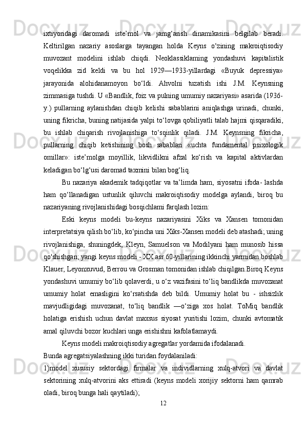 ixtiyoridagi   daromadi   iste’mol   va   jamg‘arish   dinamikasini   belgilab   beradi.
Keltirilgan   nazariy   asoslarga   tayangan   holda   Keyns   o‘zining   makroiqtisodiy
muvozant   modelini   ishlab   chiqdi.   Neo klassiklaming   yondashuvi   kapitalistik
voqelikka   zid   keldi   va   bu   hol   1929—1933-yillardagi   «Buyuk   depressiya»
jarayonida   alohidanamoyon   bo‘ldi.   Ahvolni   tuzatish   ishi   J.M.   Keynsning
zimmasiga tushdi. U «Bandlik, foiz va pulning umumiy nazariyasi» asarida (1936-
y.)   pullarning   aylanishdan   chiqib   kelishi   sabablarini   aniqlashga   urinadi,   chunki,
uning fikricha, buning natijasida yalpi to‘lovga qobiliyatli talab hajmi qisqaradiki,
bu   ishlab   chiqarish   rivojlanishiga   to‘sqinlik   qiladi.   J.M.   Keynsning   fikricha,
pullarning   chiqib   ketishining   bosh   sabablari   «uchta   fundamental   psixologik
omillar»:   iste’molga   moyillik,   likvidlikni   afzal   ko‘rish   va   kapital   aktivlardan
keladigan bo‘lg‘usi daromad taxmini bilan bog‘liq.
Bu   nazariya   akademik   tadqiqotlar   va   ta’limda   ham,   siyosatni   ifoda-   lashda
ham   qo‘llanadigan   ustunlik   qiluvchi   makroiqtisodiy   modelga   aylandi,   biroq   bu
nazariyaning rivojlanishidagi bosqichlami farqlash lozim:
  Eski   keyns   modeli   bu-keyns   nazariyasini   Xiks   va   Xansen   tomonidan
interpretatsiya qilish bo‘lib, ko‘pincha uni Xiks-Xansen modeli deb atashadi; uning
rivojlanishiga,   shuningdek,   Kleyn,   Samuelson   va   Modilyani   ham   munosib   hissa
qo'shishgan;   yangi keyns modeli - XX asr 60-yillarining ikkinchi yarmidan boshlab
Klauer, Leyonxuvud, Berrou va Grosman tomonidan ishlab chiqilgan.Biroq Keyns
yondashuvi umumiy bo‘lib qolaverdi, u o‘z vazifasini to‘liq bandlikda muvozanat
umumiy   holat   emasligini   ko‘rsatishda   deb   bildi.   Umumiy   holat   bu   -   ishsizlik
mavjudligidagi   muvozanat,   to‘liq   bandlik   —o‘ziga   xos   holat.   ToMiq   bandlik
holatiga   erishish   uchun   davlat   maxsus   siyosat   yuritishi   lozim,   chunki   avtomatik
amal qiluvchi bozor kuchlari unga erishishni kafolatlamaydi.
Keyns modeli makroiqtisodiy agregatlar yordamida ifodalanadi.
Bunda agregatsiyalashning ikki turidan foydalaniladi:
1)model   xususiy   sektordagi   firmalar   va   individlarning   xulq-atvori   va   davlat
sektorining   xulq-atvorini   aks   ettiradi   (keyns   modeli   xorijiy   sektorni   ham   qamrab
oladi, biroq bunga hali qaytiladi);
12 