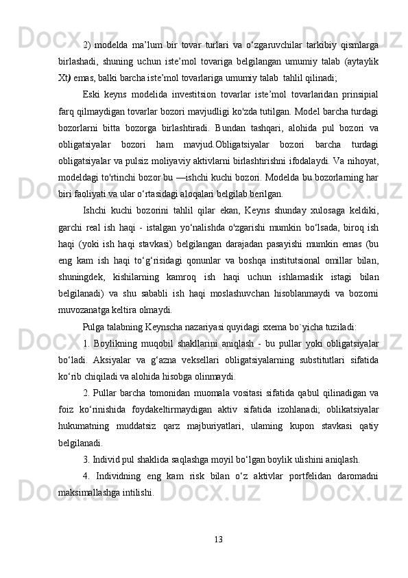 2)   modelda   ma’lum   bir   tovar   turlari   va   o‘zgaruvchilar   tarkibiy   qismlarga
birlashadi,   shuning   uchun   iste’mol   tovariga   belgilangan   umumiy   talab   (aytaylik
Xt )  emas, balki barcha iste’mol tovarlariga umumiy talab  tahlil qilinadi;
Eski   keyns   modelida   investitsion   tovarlar   iste’mol   tovarlaridan   prinsipial
farq qilmaydigan tovarlar bozori mavjudligi ko'zda tutilgan. Model barcha turdagi
bozorlarni   bitta   bozorga   birlashtiradi.   Bundan   tashqari,   alohida   pul   bozori   va
obligatsiyalar   bozori   ham   mavjud.Obligatsiyalar   bozori   barcha   turdagi
obligatsiyalar va pulsiz moliyaviy aktivlarni birlashtirishni ifodalaydi. Va nihoyat,
modeldagi to'rtinchi bozor bu —ishchi kuchi bozori. Modelda bu bozorlarning har
biri faoliyati va ular o‘rtasidagi aloqalari belgilab berilgan.
Ishchi   kuchi   bozorini   tahlil   qilar   ekan,   Keyns   shunday   xulosaga   keldiki,
garchi   real   ish   haqi   -   istalgan   yo‘nalishda   o'zgarishi   mumkin   bo‘lsada,   biroq   ish
haqi   (yoki   ish   haqi   stavkasi)   belgilangan   darajadan   pasayishi   mumkin   emas   (bu
eng   kam   ish   haqi   to‘g‘risidagi   qonunlar   va   boshqa   institutsional   omillar   bilan,
shuningdek,   kishilarning   kamroq   ish   haqi   uchun   ishlamaslik   istagi   bilan
belgilanadi)   va   shu   sababli   ish   haqi   moslashuvchan   hisoblanmaydi   va   bozorni
muvozanatga keltira olmaydi.
Pulga talabning Keynscha nazariyasi quyidagi sxema bo`yicha tuziladi:
1.   Boylikning   muqobil   shakllarini   aniqlash   -   bu   pullar   yoki   obligatsiyalar
bo‘ladi.   Aksiyalar   va   g‘azna   veksellari   obligatsiyalarning   substitutlari   sifatida
ko‘rib chiqiladi va alohida hisobga olinmaydi.
2.   Pullar   barcha   tomonidan   muomala   vositasi   sifatida   qabul   qilinadigan   va
foiz   ko‘rinishida   foydakeltirmaydigan   aktiv   sifatida   izohlanadi;   oblikatsiyalar
hukumatning   muddatsiz   qarz   majburiyatlari,   ulaming   kupon   stavkasi   qatiy
belgilanadi.
3. Individ pul shaklida saqlashga moyil bo‘lgan boylik ulishini   aniqlash.
4.   Individning   eng   kam   risk   bilan   o‘z   aktivlar   portfelidan   daromadni
maksimallashga intilishi.
13 