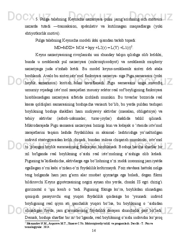 5.   Pulga   talabning   Keynscha   nazariyasi   pulni   jamg‘arishning   uch   motivini
nazarda   tutadi   —transaksion,   spekulativ   va   kutilmagan   maqsadlarga   (yoki
ehtiyotkorlik motivi).
Pulga talabning Keynscha modeli ikki qismdan tarkib topadi:
MD=MXD+ M2d  =  kpy +L2(r) = L(Y) +L1(r) 2
.
Keyns   nazariyasining   rivojlanishi   uni   shunday   talqin   qilishga   olib   keldiki,
bunda   u   neoklassik   pul   nazariyasi   (mikroiqtisodiyot)   va   neoklassik   miqdoriy
nazariyaga   juda   o'xshab   ketdi.   Bu   model   keyns-neoklassik   sintez   deb   atala
boshlandi. Avalo bu sintez iste’mol funksiyasi nazariya- siga Pigu samarasini (yoki
boylik   samarasini)   kiritish   bilan   tavsiflanadi.   Pigu   samarasini   unga   muvofiq
umumiy rejadagi iste’mol xarajatlari xususiy sektor real sof boyligining funksiyasi
hisoblanadigan   nazariyasi   sifatida   izohlash   mumkin.   Bu   tovarlar   bozorida   real
kassa qoldiqlari samarasining boshqacha varianti bo‘lib, bu yerda puldan tashqari
boylikning   boshqa   shakllari   ham   moliyaviy   aktivlar   (masalan,   obligatsiya)   va
tabiiy   aktivlar   (asbob-uskunalar,   turar-joylar)   shaklida   tahlil   qilinadi.
Mikrodarajada Pigu samarasi nazariyasi hozirgi kun va kelajak o ‘rtasida iste’mol
xarajatlarini   taqsim   lashda   foydalilikni   m   aksimal-   lashtirishga   yo‘naltirilgan
individ strategiyasidan kelib chiqadi, bundan xulosa chiqarish mumkinki, iste’mol
to ‘p!angan boylik summasining funksiyasi hisoblanadi. Boshqa barcha shartlar bir
xil   bo'lganda   real   boylikning   o‘sishi   real   iste’molning   o‘sishiga   olib   keladi.
Piguning ta’kidlashicha, aktivlarga ega bo‘lishning o‘zi xuddi insonning jam iyatda
egallagan o‘rni kabi o‘zidan-o‘zi foydalilik keltirmaydi. Foiz stavkasi hattoki nolga
teng   bolganda   ham   jam   g‘arm   alar   musbat   qiymatga   ega   boladi,   degan   fikrni
bildiruvchi   Keyns   gipotezasining   negizi   aynan   shu   yerda,   chunki   IS   egri   chizig‘i
gorizontal   o   ‘qni   kesib   o   ‘tadi.   Piguning   fikriga   ko‘ra,   boylikdan   olinadigan
qoniqish   pasayuvchi   eng   yuqori   foydalilik   qoidasiga   bo   ‘ysunadi:   individ
boyligining   real   qiym   ati   qanchalik   yuqori   bo‘lsa,   bu   boylikning   o   ‘sishidan
olinadigan   foyda,   jam   g‘armalarning   foydalilik   darajasi   shunchalik   past   bo‘ladi.
Demak, boshqa shartlar bir xi! bo‘lganda, real boylikning o‘sishi individni ko‘proq
2
  Maxmudov N.M., Asqarova M.T., Umarov I.Yu. Makroiqtisodiy tahlil  va prognozlash. Darslik.-T.: Fan va 
texnologiyalar. 2014.
14 