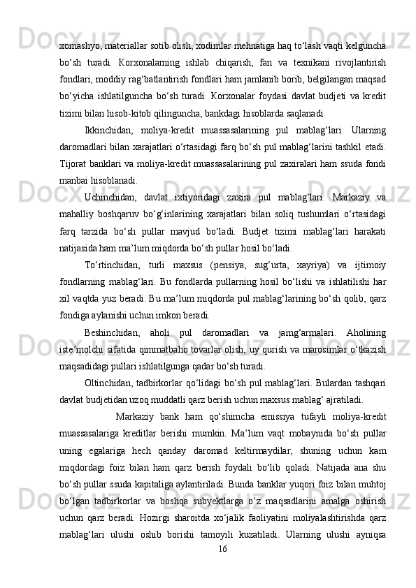 xomashyo, materiallar sotib olish, xodimlar mehnatiga haq to‘lash vaqti kelguncha
bo‘sh   turadi.   Кorxonalarning   ishlab   chiqarish,   fan   va   texnikani   rivojlantirish
fondlari, moddiy rag‘batlantirish fondlari ham jamlanib borib, belgilangan maqsad
bo‘yicha   ishlatilguncha   bo‘sh   turadi.   Кorxonalar   foydasi   davlat   budjeti   va   kredit
tizimi bilan hisob-kitob qilinguncha, bankdagi hisoblarda saqlanadi.
Ikkinchidan,   moliya-kredit   muassasalarining   pul   mablag‘lari.   Ularning
daromadlari bilan xarajatlari o‘rtasidagi farq bo‘sh pul mablag‘larini tashkil etadi.
Tijorat banklari va moliya-kredit muassasalarining pul zaxiralari ham ssuda fondi
manbai hisoblanadi.
Uchinchidan,   davlat   ixtiyoridagi   zaxira   pul   mablag‘lari.   Markaziy   va
mahalliy   boshqaruv   bo‘g‘inlarining   xarajatlari   bilan   soliq   tushumlari   o‘rtasidagi
farq   tarzida   bo‘sh   pullar   mavjud   bo‘ladi.   Budjet   tizimi   mablag‘lari   harakati
natijasida ham ma’lum miqdorda bo‘sh pullar hosil bo‘ladi.
To‘rtinchidan,   turli   maxsus   (pensiya,   sug‘urta,   xayriya)   va   ijtimoiy
fondlarning   mablag‘lari.   Bu   fondlarda   pullarning   hosil   bo‘lishi   va   ishlatilishi   har
xil vaqtda yuz beradi. Bu ma’lum miqdorda pul mablag‘larining bo‘sh qolib, qarz
fondiga aylanishi uchun imkon beradi.
Beshinchidan,   aholi   pul   daromadlari   va   jamg‘armalari.   Aholining
iste’molchi sifatida qimmatbaho tovarlar olish, uy qurish va marosimlar o‘tkazish
maqsadidagi pullari ishlatilgunga qadar bo‘sh turadi.
Oltinchidan, tadbirkorlar qo‘lidagi bo‘sh pul mablag‘lari. Bulardan tashqari
davlat budjetidan uzoq muddatli qarz berish uchun maxsus mablag‘ ajratiladi.
                  Markaziy   bank   ham   qo‘shimcha   emissiya   tufayli   moliya-kredit
muassasalariga   kreditlar   berishi   mumkin.   Ma’lum   vaqt   mobaynida   bo‘sh   pullar
uning   egalariga   hech   qanday   daromad   keltirmaydilar,   shuning   uchun   kam
miqdordagi   foiz   bilan   ham   qarz   berish   foydali   bo‘lib   qoladi.   Natijada   ana   shu
bo‘sh pullar ssuda kapitaliga aylantiriladi. Bunda banklar yuqori foiz bilan muhtoj
bo‘lgan   tadbirkorlar   va   boshqa   subyektlarga   o‘z   maqsadlarini   amalga   oshirish
uchun   qarz   beradi.   Hozirgi   sharoitda   xo‘jalik   faoliyatini   moliyalashtirishda   qarz
mablag‘lari   ulushi   oshib   borishi   tamoyili   kuzatiladi.   Ularning   ulushi   ayniqsa
16