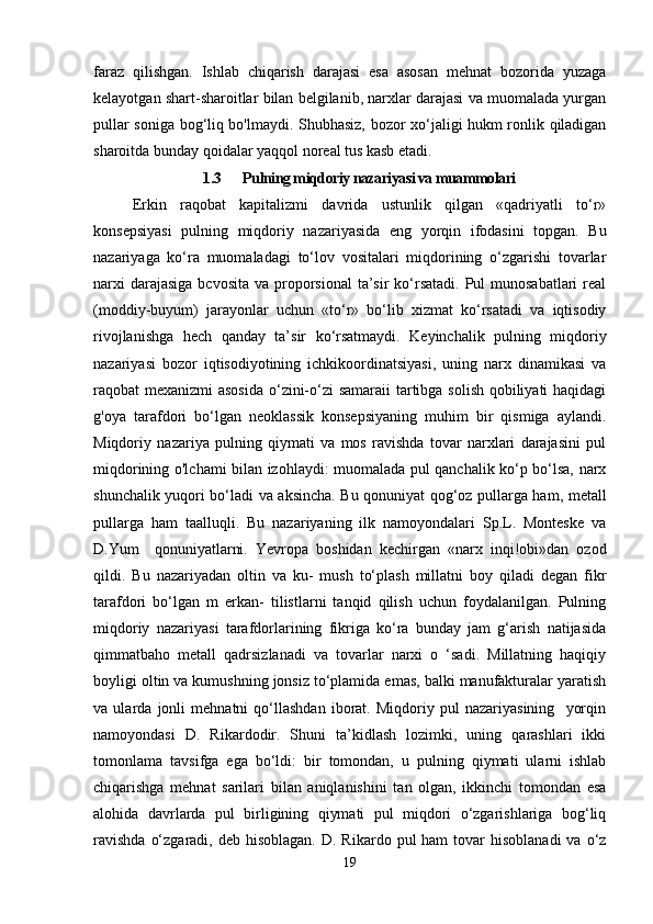 faraz   qilishgan.   Ishlab   chiqarish   darajasi   esa   asosan   mehnat   bozorida   yuzaga
kelayotgan shart-sharoitlar bilan belgilanib, narxlar darajasi va muomalada yurgan
pullar soniga bog‘liq bo'lmaydi. Shubhasiz, bozor xo‘jaligi hukm ronlik qiladigan
sharoitda bunday qoidalar yaqqol noreal tus kasb etadi.
1.3 Pulning miqdoriy nazariyasi va muammolari
Erkin   raqobat   kapitalizmi   davrida   ustunlik   qilgan   «qadriyatli   to‘r»
konsepsiyasi   pulning   miqdoriy   nazariyasida   eng   yorqin   ifodasini   topgan.   Bu
nazariyaga   ko‘ra   muomaladagi   to‘lov   vositalari   miqdorining   o‘zgarishi   tovarlar
narxi  darajasiga  bcvosita  va proporsional  ta’sir  ko‘rsatadi.  Pul  munosabatlari  real
(moddiy-buyum)   jarayonlar   uchun   «to‘r»   bo‘lib   xizmat   ko‘rsatadi   va   iqtisodiy
rivojlanishga   hech   qanday   ta’sir   ko‘rsatmaydi.   Keyinchalik   pulning   miqdoriy
nazariyasi   bozor   iqtisodiyotining   ichkikoordinatsiyasi,   uning   narx   dinamikasi   va
raqobat mexanizmi asosida  o‘zini-o‘zi samaraii  tartibga solish qobiliyati  haqidagi
g'oya   tarafdori   bo‘lgan   neoklassik   konsepsiyaning   muhim   bir   qismiga   aylandi.
Miqdoriy   nazariya   pulning   qiymati   va   mos   ravishda   tovar   narxlari   darajasini   pul
miqdorining o'lchami bilan izohlaydi: muomalada pul qanchalik ko‘p bo‘lsa, narx
shunchalik yuqori bo‘ladi va aksincha. Bu qonuniyat qog‘oz pullarga ham, metall
pullarga   ham   taalluqli.   Bu   nazariyaning   ilk   namoyondalari   Sp.L.   Monteske   va
D.Yum     qonuniyatlarni.   Yevropa   boshidan   kechirgan   «narx   inqi!obi»dan   ozod
qildi.   Bu   nazariyadan   oltin   va   ku-   mush   to‘plash   millatni   boy   qiladi   degan   fikr
tarafdori   bo‘lgan   m   erkan-   tilistlarni   tanqid   qilish   uchun   foydalanilgan.   Pulning
miqdoriy   nazariyasi   tarafdorlarining   fikriga   ko‘ra   bunday   jam   g‘arish   natijasida
qimmatbaho   metall   qadrsizlanadi   va   tovarlar   narxi   o   ‘sadi.   Millatning   haqiqiy
boyligi oltin va kumushning jonsiz to‘plamida emas, balki manufakturalar yaratish
va   ularda   jonli   mehnatni   qo‘llashdan   iborat.   Miqdoriy   pul   nazariyasining     yorqin
namoyondasi   D.   Rikardodir.   Shuni   ta’kidlash   lozimki,   uning   qarashlari   ikki
tomonlama   tavsifga   ega   bo‘ldi:   bir   tomondan,   u   pulning   qiymati   ularni   ishlab
chiqarishga   mehnat   sarilari   bilan   aniqlanishini   tan   olgan,   ikkinchi   tomondan   esa
alohida   davrlarda   pul   birligining   qiymati   pul   miqdori   o‘zgarishlariga   bog‘liq
ravishda   o‘zgaradi,  deb hisoblagan.   D. Rikardo  pul  ham   tovar   hisoblanadi   va  o‘z
19 