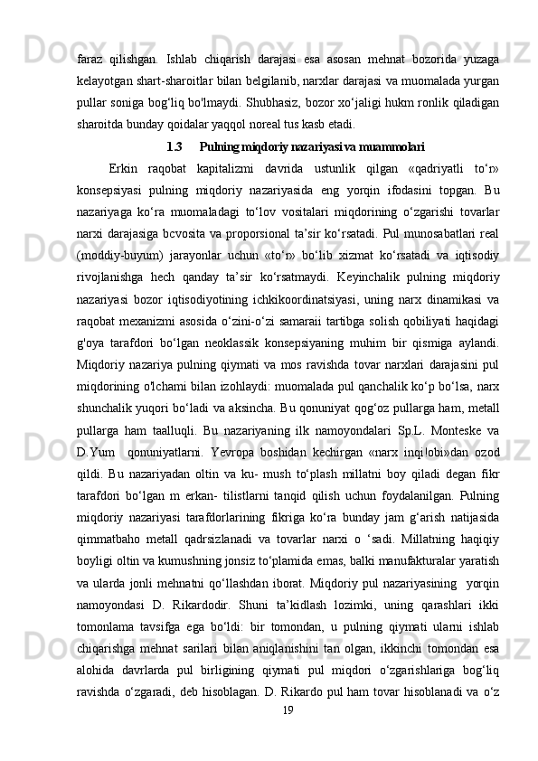 faraz   qilishgan.   Ishlab   chiqarish   darajasi   esa   asosan   mehnat   bozorida   yuzaga
kelayotgan shart-sharoitlar bilan belgilanib, narxlar darajasi va muomalada yurgan
pullar soniga bog‘liq bo'lmaydi. Shubhasiz, bozor xo‘jaligi hukm ronlik qiladigan
sharoitda bunday qoidalar yaqqol noreal tus kasb etadi.
1.3 Pulning miqdoriy nazariyasi va muammolari
Erkin   raqobat   kapitalizmi   davrida   ustunlik   qilgan   «qadriyatli   to‘r»
konsepsiyasi   pulning   miqdoriy   nazariyasida   eng   yorqin   ifodasini   topgan.   Bu
nazariyaga   ko‘ra   muomaladagi   to‘lov   vositalari   miqdorining   o‘zgarishi   tovarlar
narxi  darajasiga  bcvosita  va proporsional  ta’sir  ko‘rsatadi.  Pul  munosabatlari  real
(moddiy-buyum)   jarayonlar   uchun   «to‘r»   bo‘lib   xizmat   ko‘rsatadi   va   iqtisodiy
rivojlanishga   hech   qanday   ta’sir   ko‘rsatmaydi.   Keyinchalik   pulning   miqdoriy
nazariyasi   bozor   iqtisodiyotining   ichkikoordinatsiyasi,   uning   narx   dinamikasi   va
raqobat mexanizmi asosida  o‘zini-o‘zi samaraii  tartibga solish qobiliyati  haqidagi
g'oya   tarafdori   bo‘lgan   neoklassik   konsepsiyaning   muhim   bir   qismiga   aylandi.
Miqdoriy   nazariya   pulning   qiymati   va   mos   ravishda   tovar   narxlari   darajasini   pul
miqdorining o'lchami bilan izohlaydi: muomalada pul qanchalik ko‘p bo‘lsa, narx
shunchalik yuqori bo‘ladi va aksincha. Bu qonuniyat qog‘oz pullarga ham, metall
pullarga   ham   taalluqli.   Bu   nazariyaning   ilk   namoyondalari   Sp.L.   Monteske   va
D.Yum     qonuniyatlarni.   Yevropa   boshidan   kechirgan   «narx   inqi!obi»dan   ozod
qildi.   Bu   nazariyadan   oltin   va   ku-   mush   to‘plash   millatni   boy   qiladi   degan   fikr
tarafdori   bo‘lgan   m   erkan-   tilistlarni   tanqid   qilish   uchun   foydalanilgan.   Pulning
miqdoriy   nazariyasi   tarafdorlarining   fikriga   ko‘ra   bunday   jam   g‘arish   natijasida
qimmatbaho   metall   qadrsizlanadi   va   tovarlar   narxi   o   ‘sadi.   Millatning   haqiqiy
boyligi oltin va kumushning jonsiz to‘plamida emas, balki manufakturalar yaratish
va   ularda   jonli   mehnatni   qo‘llashdan   iborat.   Miqdoriy   pul   nazariyasining     yorqin
namoyondasi   D.   Rikardodir.   Shuni   ta’kidlash   lozimki,   uning   qarashlari   ikki
tomonlama   tavsifga   ega   bo‘ldi:   bir   tomondan,   u   pulning   qiymati   ularni   ishlab
chiqarishga   mehnat   sarilari   bilan   aniqlanishini   tan   olgan,   ikkinchi   tomondan   esa
alohida   davrlarda   pul   birligining   qiymati   pul   miqdori   o‘zgarishlariga   bog‘liq
ravishda   o‘zgaradi,  deb hisoblagan.   D. Rikardo  pul  ham   tovar   hisoblanadi   va  o‘z
19