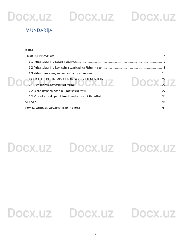 MUNDARIJA
KIRISH .......................................................................................................................................................... 3
I BOB PUL NAZARIYASI ................................................................................................................................. 6
1.1 Pulga talabning klassik nazariyasi ...................................................................................................... 6
1.2 Pulga talabning keynscha nazariyasi va Fisher mezoni ...................................................................... 9
1.3 Pulning miqdoriy nazariyasi va muammolari ................................................................................... 19
II BOB. PUL KREDIT TIZIMI VA UNING ASOSIY ELEMENTLARI ..................................................................... 22
2.1 Rivojlangan davlatlar pul tizimi ........................................................................................................ 22
2.2 O`zbekistonda naqd pul massasini taxlili ......................................................................................... 27
2.3. O'zbekistonda pul tizimini rivojlantirish istiqbollari ........................................................................ 34
XULOSA ...................................................................................................................................................... 36
FOYDALANILGAN ADABIYOTLAR RO’YXATI ................................................................................................ 38
2 