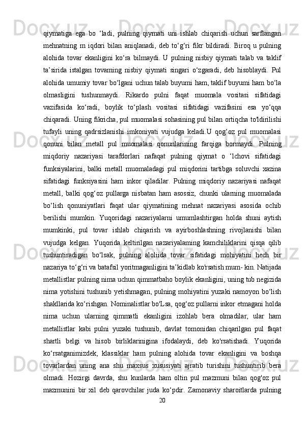 qiymatiga   ega   bo   ‘ladi,   pulning   qiymati   uni   ishlab   chiqarish   uchun   sarflangan
mehnatning   m   iqdori   bilan   aniqlanadi,   deb   to‘g‘ri   fikr   bildiradi.   Biroq   u   pulning
alohida   tovar   ekanligini   ko‘ra   bilmaydi.   U   pulning   nisbiy   qiymati   talab   va   taklif
ta’sirida   istalgan   tovaming   nisbiy   qiymati   singari   o‘zgaradi,   deb   hisoblaydi.   Pul
alohida umumiy tovar bo‘lgani uchun talab buyumi ham, taklif buyumi ham bo‘la
olmasligini   tushunmaydi.   Rikardo   pulni   faqat   muomala   vositasi   sifatidagi
vazifasida   ko‘radi,   boylik   to‘plash   vositasi   sifatidagi   vazifasini   esa   yo‘qqa
chiqaradi. Uning fikricha, pul muomalasi sohasining pul bilan ortiqcha to'ldirilishi
tufayli   uning   qadrsizlanishi   imkoniyati   vujudga   keladi.U   qog‘oz   pul   muomalasi
qonuni   bilan   metall   pul   muomalasi   qonunlarining   farqiga   bormaydi.   Pulning
miqdoriy   nazariyasi   tarafdorlari   nafaqat   pulning   qiymat   o   ‘lchovi   sifatidagi
funksiyalarini,   balki   metall   muomaladagi   pul   miqdorini   tartibga   soluvchi   xazina
sifatidagi   funksiyasini   ham   inkor   qiladilar.   Pulning   miqdoriy   nazariyasi   nafaqat
metall,   balki   qog‘oz   pullarga   nisbatan   ham   asossiz,   chunki   ularning   muomalada
bo‘lish   qonuniyatlari   faqat   ular   qiymatining   mehnat   nazariyasi   asosida   ochib
berilishi   mumkin.   Yuqoridagi   nazariyalarni   umumlashtirgan   holda   shuni   aytish
mumkinki,   pul   tovar   ishlab   chiqarish   va   ayirboshlashning   rivojlanishi   bilan
vujudga   kelgan.   Yuqorida   keltirilgan   nazariyalaming   kamchiliklarini   qisqa   qilib
tushuntiradigan   bo‘lsak,   pulning   aloliida   tovar   sifatidagi   mohiyatini   hech   bir
nazariya to‘g‘ri va batafsil yoritmaganligini ta’kidlab ko'rsatish mum- kin. Natijada
metallistlar pulning nima uchun qimmatbaho boylik ekanligini, uning tub negizida
nima yotishini tushunib yetishmagan, pulning mohiyatini yuzaki namoyon bo‘lish
shakllarida ko‘rishgan. Nominalistlar bo'Lsa, qog‘oz pullarni inkor etmagani holda
nima   uchun   ularning   qimmatli   ekanligini   izohlab   bera   olmadilar,   ular   ham
metallistlar   kabi   pulni   yuzaki   tushunib,   davlat   tomonidan   chiqarilgan   pul   faqat
shartli   belgi   va   hisob   birliklarinigina   ifodalaydi,   deb   ko'rsatishadi.   Yuqorida
ko‘rsatganimizdek,   klassiklar   ham   pulning   alohida   tovar   ekanligini   va   boshqa
tovarlardan   uning   ana   shu   maxsus   xususiyati   ajratib   turishini   tushuntirib   bera
olmadi.   Hozirgi   davrda,   shu   kunlarda   ham   oltin   pul   mazmuni   bilan   qog'oz   pul
mazmunini   bir   xil   deb   qarovchilar   juda   ko‘pdir.   Zamonaviy   sharoitlarda   pulning
20