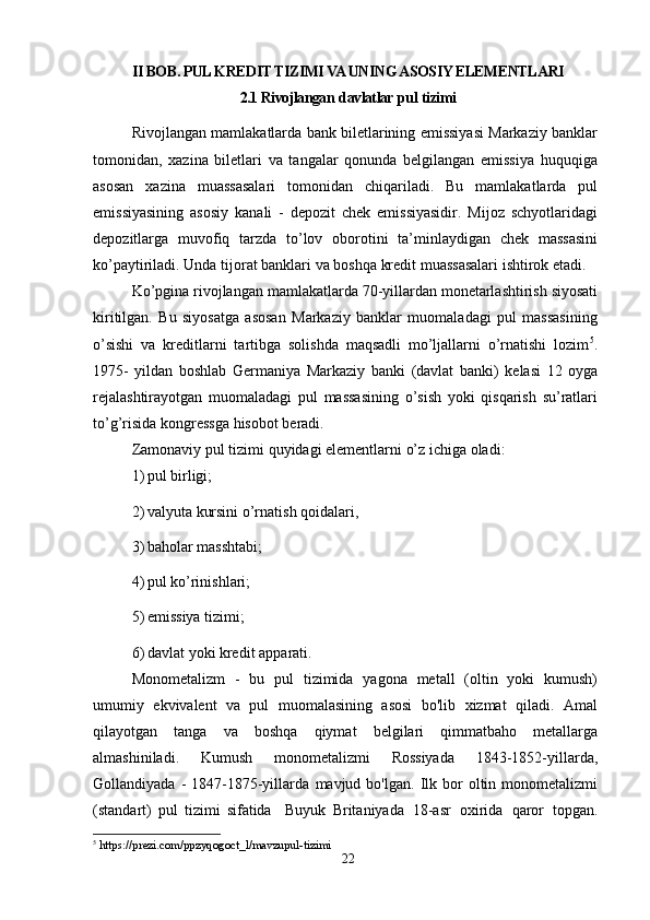 II BOB. PUL KREDIT TIZIMI VA UNING ASOSIY ELEMENTLARI
2.1 Rivojlangan   davlatlar   pul   tizimi  
Rivojlangan mamlakatlarda bank biletlarining emissiyasi Markaziy banklar
tomonidan,   xazina   biletlari   va   tangalar   qonunda   belgilangan   emissiya   huquqiga
asosan   xazina   muassasalari   tomonidan   chiqariladi.   Bu   mamlakatlarda   pul
emissiyasining   asosiy   kanali   -   depozit   chek   emissiyasidir.   Mijoz   schyotlaridagi
depozitlarga   muvofiq   tarzda   to’lov   oborotini   ta’minlaydigan   chek   massasini
ko’paytiriladi.   Unda   tijorat   banklari   va   boshqa   kredit   muassasalari   ishtirok   etadi.
Ko’pgina   rivojlangan   mamlakatlarda   70-yillardan   monetarlashtirish   siyosati
kiritilgan.   Bu   siyosatga   asosan   Markaziy   banklar   muomaladagi   pul   massasining
o’sishi   va   kreditlarni   tartibga   solishda   maqsadli   mo’ljallarni   o’rnatishi   lozim 5
.
1975-   yildan   boshlab   Germaniya   Markaziy   banki   (davlat   banki)   kelasi   12   oyga
rejalashtirayotgan   muomaladagi   pul   massasining   o’sish   yoki   qisqarish   su’ratlari
to’g’risida kongressga   hisobot   beradi.
Zamonaviy   pul   tizimi   quyidagi   elementlarni   o’z   ichiga   oladi:
1) pul   birligi;
2) valyuta   kursini   o’rnatish   qoidalari,
3) baholar   masshtabi;
4) pul   ko’rinishlari;
5) emissiya   tizimi;
6) davlat   yoki   kredit   apparati.
Monometalizm   -   bu   pul   tizimida   yagona   metall   (oltin   yoki   kumush)
umumiy   ekvivalent   va   pul   muomalasining   asosi   bo'lib   xizmat   qiladi.   Amal
qilayotgan   tanga   va   boshqa   qiymat   belgilari   qimmatbaho   metallarga
almashiniladi.   Kumush   monometalizmi   Rossiyada   1843-1852-yillarda,
Gollandiyada  -   1847-1875-yillarda   mavjud  bo'lgan.  Ilk  bor  oltin  monometalizmi
(standart)   pul   tizimi   sifatida     Buyuk   Britaniyada   18-asr   oxirida   qaror   topgan.
5
 https://prezi.com/ppzyqogoct_l/mavzupul-tizimi
22