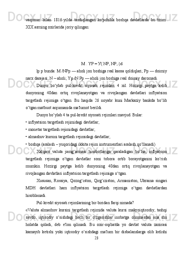 vaqonun   bilan   1816-yilda   tasdiqlangan   ko'pchilik   boshqa   davlatlarda   bu   tizim
XIX asrning   oxirlarida   joriy   qilingan:
M . YP =  У ( NP, NP,-)d
lp p bunda: M /NPp — aholi jon boshiga real kassa qoldiqlari; Pp — doimiy
narx darajasi; N ~ aholi; Yp /N Pp — aholi jon boshiga real doimiy daromadi.
Dunyo   bo‘ylab   pul-kredit   siyosati   rejimlari   4   xil.   Hozirgi   paytga   kelib
dunyoning   40dan   ortiq   rivojlanayotgan   va   rivojlangan   davlatlari   inflyatsion
targetlash   rejimiga   o‘tgan.   Bu   haqida   26   noyabr   kuni   Markaziy   bankda   bo‘lib
o‘tgan matbuot anjumanida ma'lumot berildi.
Dunyo bo‘ylab 4 ta pul-kredit siyosati rejimlari mavjud. Bular:
• inflyatsion targetlash rejimidagi davlatlar;
• monetar targetlash rejimidagi davlatlar;
• almashuv kursini targetlash rejimidagi davlatlar;
• boshqa (aralash – yuqoridagi ikkita rejim instrumentlari aralash qo‘llanadi)
Xalqaro   valuta   jamg‘armasi   hisobotlariga   qaraladigan   bo‘lsa,   inflyatsion
targetlash   rejimiga   o‘tgan   davlatlar   soni   tobora   ortib   borayotganini   ko‘rish
mumkin.   Hozirgi   paytga   kelib   dunyoning   40dan   ortiq   rivojlanayotgan   va
rivojlangan davlatlari inflyatsion targetlash rejimiga o‘tgan.
Xususan,   Rossiya,   Qozog‘iston,   Qirg‘iziston,   Armaniston,   Ukraina   singari
MDH   davlatlari   ham   inflyatsion   targetlash   rejimiga   o‘tgan   davlatlardan
hisoblanadi. 
Pul-kredit siyosati rejimlarining bir-biridan farqi nimada?
«Valuta   almashuv   kursini   targetlash   rejimida   valuta   kursi   makroiqtisodiy,   tashqi
savdo,   iqtisodiy   o‘sishdagi   hech   bir   o‘zgarishlar   inobatga   olinmasdan   ana   shu
holatda   qoladi,   deb   e'lon   qilinadi.   Bu   oxir-oqibatda   yo   davlat   valuta   zaxirasi
kamayib   ketishi   yoki   iqtisodiy   o‘sishdagi   ma'lum   bir   disbalanslarga   olib   kelishi
23 