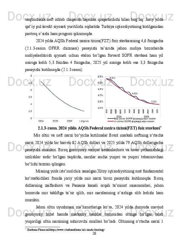 vaqtinchalik neft ishlab chiqarish hajmlari qisqartirilishi bilan bog‘liq. Joriy yilda
qat’iy pul-kredit siyosati yuritilishi oqibatida Turkiya iqtisodiyotining kutilganidan
pastroq o‘sishi ham prognoz qilinmoqda. 
2024 yilda AQSh Federal zaxira tizimi(FZT) foiz stavkasining 4,6 foizgacha
(2.1.3-rasim   OFRR   chizmasi)   pasayishi   ta’sirida   jahon   moliya   bozorlarida
moliyalashtirish   qiymati   uchun   etalon   bo‘lgan   forvard   SOFR   stavkasi   ham   yil
oxiriga   kelib   5,3   foizdan   4   foizgacha,   2025   yil   oxiriga   kelib   esa   3,3   foizgacha
pasayishi kutilmoqda (2.1.3-rasm).
2.1.3-rasm. 2024 yilda AQSh Federal zaxira tizimi(FZT) foiz stavkasi 7
Mis   oltin   va   neft   narxi   bo‘yicha   kutilmalar   Brent   markali   neftning   o‘rtacha
narxi 2024 yilda bir barreli 82 AQSh dollari va 2025 yilda 79 AQSh dollarigacha
pasayishi mumkin. Biroq geosiyosiy vaziyat keskinlashuvi  va tovar yetkazishdagi
uzilishlar   sodir   bo‘lgan   taqdirda,   narxlar   ancha   yuqori   va   yuqori   tebranuvchan
bo‘lishi taxmin qilingan.
Misning yirik iste’molchisi sanalgan Xitoy iqtisodiyotining sust fundamental
ko‘rsatkichlari   fonida   joriy   yilda   mis   narxi   biroz   pasayishi   kutilmoqda.   Biroq
dollarning   zaiflashuvi   va   Panama   kanali   orqali   ta’minot   muammolari,   jahon
bozorida   mis   taklifiga   ta’sir   qilib,   mis   narxlarining   o‘sishiga   olib   kelishi   ham
mumkin.
Jahon   oltin   uyushmasi   ma’lumotlariga   ko‘ra,   2024   yilda   dunyoda   mavjud
geosiyosiy   holat   hamda   markaziy   banklar   tomonidan   oltinga   bo‘lgan   talab
yuqoriligi   oltin   narxining   oshiruvchi   omillari   bo‘ladi.   Oltinning   o‘rtacha   narxi   1
7
 Chatham Financial/https;/www.chathamfinancial.com/technology
26 