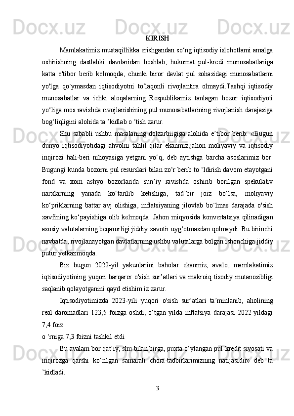 KIRISH
Mamlakatimiz mustaqillikka erishgandan so‘ng iqtisodiy islohotlarni amalga
oshirishning   dastlabki   davrlaridan   boshlab,   hukumat   pul-kredi   munosabatlariga
katta   e'tibor   berib   kelmoqda,   chunki   biror   davlat   pul   sohasidagi   munosabatlarni
yo'lga   qo`ymasdan   iqtisodiyotni   to‘laqonli   rivojlantira   olmaydi.Tashqi   iqtisodiy
munosabatlar   va   ichki   aloqalarning   Respublikamiz   tanlagan   bozor   iqtisodiyoti
yo‘liga mos ravishda rivojlanishining pul munosabatlarining rivojlanish darajasiga
bog‘liqligini alohida ta ’kidlab o ‘tish zarur. 
Shu   sababli   ushbu   masalaning   dolzarbiigiga   alohida   e’tibor   berib:   «Bugun
dunyo   iqtisodiyotidagi   ahvolni   tahlil   qilar   ekanmiz,jahon   moliyaviy   va   iqtisodiy
inqirozi   hali-beri   nihoyasiga   yetgani   yo‘q,   deb   aytishga   barcha   asoslarimiz   bor.
Bugungi kunda bozorni pul resurslari bilan zo‘r berib to ‘ldirish davom etayotgani
fond   va   xom   ashyo   bozorlarida   sun’iy   ravishda   oshirib   borilgan   spekulativ
narxlarning   yanada   ko‘tarilib   ketishiga,   tad’bir   joiz   bo‘lsa,   moliyaviy
ko‘priklarning   battar   avj   olishiga,   inflatsiyaning   jilovlab   bo`lmas   darajada   o'sish
xavfining ko‘payishiga olib kelmoqda. Jahon miqyosida konvertatsiya qilinadigan
asosiy valutalarning beqarorligi jiddiy xavotir uyg‘otmasdan qolmaydi. Bu birinchi
navbatda, rivojlanayotgan davlatlarning ushbu valutalarga bolgan ishonchiga jiddiy
putur yetkazmoqda. 
Biz   bugun   2022-yil   yakunlarini   baholar   ekanmiz,   avalo,   mamlakatimiz
iqtisodiyotining yuqori barqaror o'sish sur’atlari va makroiq   tisodiy mutanosibligi
saqlanib qolayotganini qayd etishim iz zarur. 
Iqtisodiyotimizda   2023-yili   yuqori   o'sish   sur’atlari   ta’minlanib,   aholining
real   daromadlari   123,5   foizga   oshdi,   o‘tgan   yilda   inflatsiya   darajasi   2022-yildagi
7,4 foiz 
o ‘rniga 7,3 foizni tashkil etdi. 
Bu avalam bor qat’iy, shu bilan birga, puxta o‘ylangan pul-kredit siyosati va
inqirozga   qarshi   ko‘rilgan   samarali   chora-tadbirlarimizning   natijasidir»   deb   ta
’kidladi. 
3
