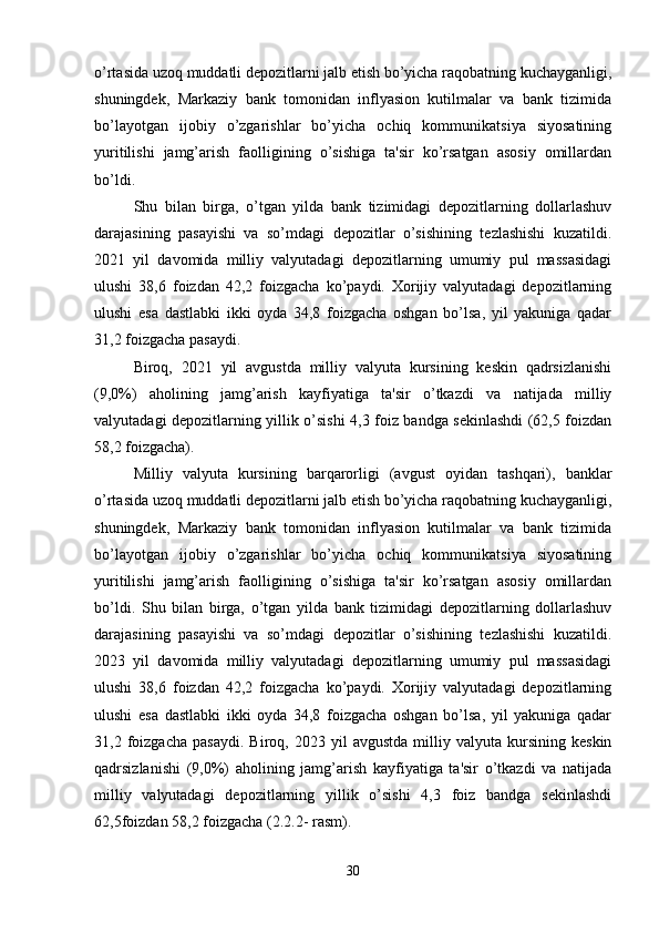 o’rtasida uzoq muddatli depozitlarni jalb etish bo’yicha raqobatning kuchayganligi,
shuningdek,   Markaziy   bank   tomonidan   inflyasion   kutilmalar   va   bank   tizimida
bo’layotgan   ijobiy   o’zgarishlar   bo’yicha   ochiq   kommunikatsiya   siyosatining
yuritilishi   jamg’arish   faolligining   o’sishiga   ta'sir   ko’rsatgan   asosiy   omillardan
bo’ldi.
Shu   bilan   birga,   o’tgan   yilda   bank   tizimidagi   depozitlarning   dollarlashuv
darajasining   pasayishi   va   so’mdagi   depozitlar   o’sishining   tezlashishi   kuzatildi.
2021   yil   davomida   milliy   valyutadagi   depozitlarning   umumiy   pul   massasidagi
ulushi   38,6   foizdan   42,2   foizgacha   ko’paydi.   Xorijiy   valyutadagi   depozitlarning
ulushi   esa   dastlabki   ikki   oyda   34,8   foizgacha   oshgan   bo’lsa,   yil   yakuniga   qadar
31,2 foizgacha pasaydi.
Biroq,   2021   yil   avgustda   milliy   valyuta   kursining   keskin   qadrsizlanishi
(9,0%)   aholining   jamg’arish   kayfiyatiga   ta'sir   o’tkazdi   va   natijada   milliy
valyutadagi depozitlarning yillik o’sishi 4,3 foiz bandga sekinlashdi (62,5 foizdan
58,2 foizgacha).
Milliy   valyuta   kursining   barqarorligi   (avgust   oyidan   tashqari),   banklar
o’rtasida uzoq muddatli depozitlarni jalb etish bo’yicha raqobatning kuchayganligi,
shuningdek,   Markaziy   bank   tomonidan   inflyasion   kutilmalar   va   bank   tizimida
bo’layotgan   ijobiy   o’zgarishlar   bo’yicha   ochiq   kommunikatsiya   siyosatining
yuritilishi   jamg’arish   faolligining   o’sishiga   ta'sir   ko’rsatgan   asosiy   omillardan
bo’ldi.   Shu   bilan   birga,   o’tgan   yilda   bank   tizimidagi   depozitlarning   dollarlashuv
darajasining   pasayishi   va   so’mdagi   depozitlar   o’sishining   tezlashishi   kuzatildi.
2023   yil   davomida   milliy   valyutadagi   depozitlarning   umumiy   pul   massasidagi
ulushi   38,6   foizdan   42,2   foizgacha   ko’paydi.   Xorijiy   valyutadagi   depozitlarning
ulushi   esa   dastlabki   ikki   oyda   34,8   foizgacha   oshgan   bo’lsa,   yil   yakuniga   qadar
31,2  foizgacha   pasaydi.   Biroq,   2023  yil   avgustda   milliy   valyuta  kursining   keskin
qadrsizlanishi   (9,0%)   aholining   jamg’arish   kayfiyatiga   ta'sir   o’tkazdi   va   natijada
milliy   valyutadagi   depozitlarning   yillik   o’sishi   4,3   foiz   bandga   sekinlashdi
62,5foizdan 58,2 foizgacha (2.2.2- rasm).
30 