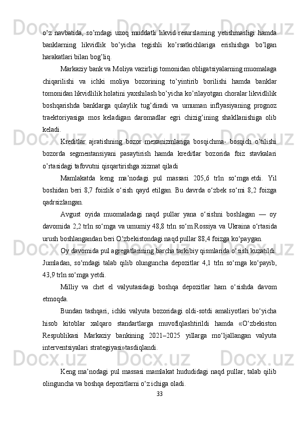 o’z   navbatida,   so’mdagi   uzoq   muddatli   likvid   resurslarning   yetishmasligi   hamda
banklarning   likvidlik   bo’yicha   tegishli   ko’rsatkichlariga   erishishga   bo’lgan
harakatlari bilan bog’liq. 
Markaziy bank va Moliya vazirligi tomonidan obligatsiyalarning muomalaga
chiqarilishi   va   ichki   moliya   bozorining   to’yintirib   borilishi   hamda   banklar
tomonidan likvidlilik holatini yaxshilash bo’yicha ko’rilayotgan choralar likvidlilik
boshqarishda   banklarga   qulaylik   tug’diradi   va   umuman   inflyasiyaning   prognoz
traektoriyasiga   mos   keladigan   daromadlar   egri   chizig’ining   shakllanishiga   olib
keladi.
Kreditlar   ajratishning   bozor   mexanizmlariga   bosqichma-   bosqich   o’tilishi
bozorda   segmentansiyani   pasaytirish   hamda   kreditlar   bozorida   foiz   stavkalari
o’rtasidagi tafovutni qisqartirishga xizmat qiladi
Mamlakatda   keng   ma’nodagi   pul   massasi   205,6   trln   so‘mga   etdi .   Yil
boshidan   beri   8,7   foizlik   o‘sish   qayd   etilgan.   Bu   davrda   o‘zbek   so‘mi   8,2   foizga
qadrsizlangan.
Avgust   oyida   muomaladagi   naqd   pullar   yana   o‘sishni   boshlagan   —   oy
davomida 2,2 trln so‘mga va umumiy 48,8 trln so‘m. Rossiya   va   Ukraina   o‘rtasida
urush boshlangandan beri O‘zbekistondagi naqd pullar 88,4 foizga ko‘paygan.
Oy davomida pul agregatlarining barcha tarkibiy qismlarida o‘sish kuzatildi.
Jumladan,   so‘mdagi   talab   qilib   olunguncha   depozitlar   4,1   trln   so‘mga   ko‘payib,
43,9 trln so‘mga yetdi.
Milliy   va   chet   el   valyutasidagi   boshqa   depozitlar   ham   o‘sishda   davom
etmoqda.
Bundan   tashqari,   ichki   valyuta   bozoridagi   oldi-sotdi   amaliyotlari   bo‘yicha
hisob   kitoblar   xalqaro   standartlarga   muvofiqlashtirildi   hamda   «O‘zbekiston
Respublikasi   Markaziy   bankining   2021–2025   yillarga   mo‘ljallangan   valyuta
interventsiyalari strategiyasi»tasdiqlandi.
Keng   ma’nodagi   pul   massasi   mamlakat   hududidagi   naqd   pullar,   talab   qilib
olinguncha va boshqa depozitlarni o‘z ichiga oladi.
33 