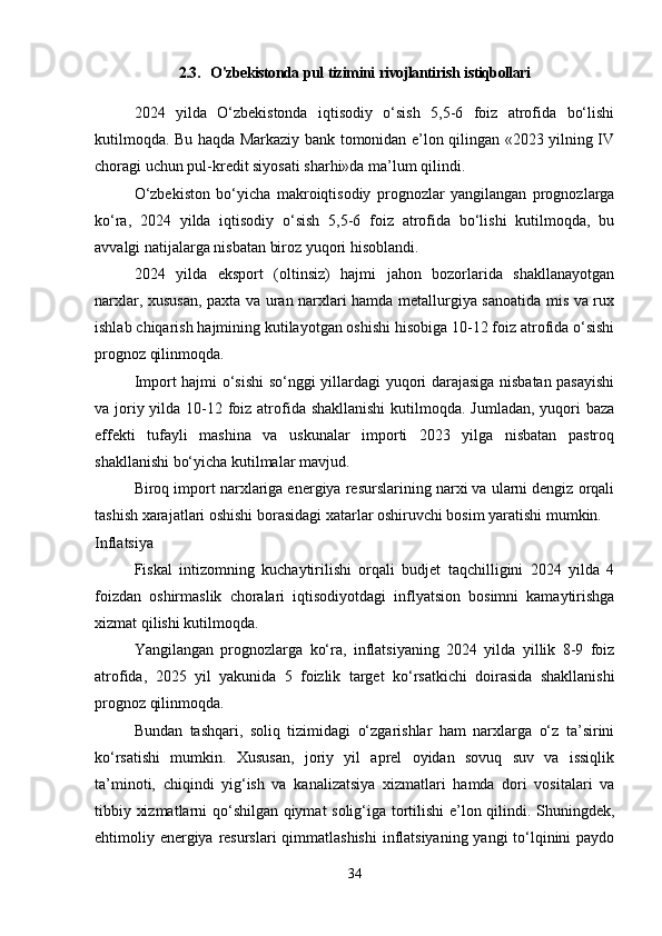 2.3.    O'zbekistonda   pul   tizimini   rivojlantirish   istiqbollari
2024   yilda   O‘zbekistonda   iqtisodiy   o‘sish   5,5-6   foiz   atrofida   bo‘lishi
kutilmoqda. Bu haqda Markaziy bank tomonidan e’lon qilingan «2023 yilning IV
choragi uchun pul-kredit siyosati sharhi»da  ma’lum qilindi .
O‘zbekiston   bo‘yicha   makroiqtisodiy   prognozlar   yangilangan   prognozlarga
ko‘ra,   2024   yilda   iqtisodiy   o‘sish   5,5-6   foiz   atrofida   bo‘lishi   kutilmoqda,   bu
avvalgi natijalarga nisbatan biroz yuqori hisoblandi.
2024   yilda   eksport   (oltinsiz)   hajmi   jahon   bozorlarida   shakllanayotgan
narxlar, xususan, paxta va uran narxlari hamda metallurgiya sanoatida mis va rux
ishlab chiqarish hajmining kutilayotgan oshishi hisobiga 10-12 foiz atrofida o‘sishi
prognoz qilinmoqda.
Import hajmi o‘sishi  so‘nggi yillardagi yuqori darajasiga nisbatan pasayishi
va joriy yilda 10-12 foiz atrofida shakllanishi  kutilmoqda. Jumladan, yuqori  baza
effekti   tufayli   mashina   va   uskunalar   importi   2023   yilga   nisbatan   pastroq
shakllanishi bo‘yicha kutilmalar mavjud.
Biroq import narxlariga energiya resurslarining narxi va ularni dengiz orqali
tashish xarajatlari oshishi borasidagi xatarlar oshiruvchi bosim yaratishi mumkin.
Inflatsiya
Fiskal   intizomning   kuchaytirilishi   orqali   budjet   taqchilligini   2024   yilda   4
foizdan   oshirmaslik   choralari   iqtisodiyotdagi   inflyatsion   bosimni   kamaytirishga
xizmat qilishi kutilmoqda.
Yangilangan   prognozlarga   ko‘ra,   inflatsiyaning   2024   yilda   yillik   8-9   foiz
atrofida,   2025   yil   yakunida   5   foizlik   target   ko‘rsatkichi   doirasida   shakllanishi
prognoz qilinmoqda.
Bundan   tashqari,   soliq   tizimidagi   o‘zgarishlar   ham   narxlarga   o‘z   ta’sirini
ko‘rsatishi   mumkin.   Xususan,   joriy   yil   aprel   oyidan   sovuq   suv   va   issiqlik
ta’minoti,   chiqindi   yig‘ish   va   kanalizatsiya   xizmatlari   hamda   dori   vositalari   va
tibbiy xizmatlarni qo‘shilgan qiymat solig‘iga tortilishi  e’lon qilindi. Shuningdek,
ehtimoliy energiya resurslari  qimmatlashishi  inflatsiyaning yangi  to‘lqinini  paydo
34