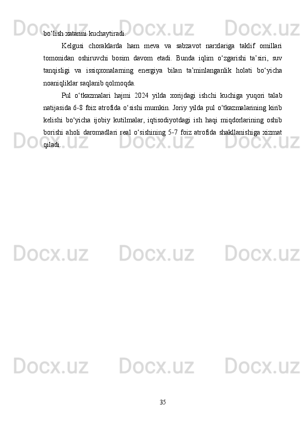 bo‘lish xatarini kuchaytiradi.
Kelgusi   choraklarda   ham   meva   va   sabzavot   narxlariga   taklif   omillari
tomonidan   oshiruvchi   bosim   davom   etadi.   Bunda   iqlim   o‘zgarishi   ta’siri,   suv
tanqisligi   va   issiqxonalarning   energiya   bilan   ta’minlanganlik   holati   bo‘yicha
noaniqliklar saqlanib qolmoqda.
Pul   o‘tkazmalari   hajmi   2024   yilda   xorijdagi   ishchi   kuchiga   yuqori   talab
natijasida 6-8 foiz atrofida o‘sishi mumkin. Joriy yilda pul o‘tkazmalarining kirib
kelishi   bo‘yicha   ijobiy   kutilmalar,   iqtisodiyotdagi   ish   haqi   miqdorlarining   oshib
borishi   aholi   daromadlari   real   o‘sishining   5-7   foiz   atrofida   shakllanishiga   xizmat
qiladi.
35