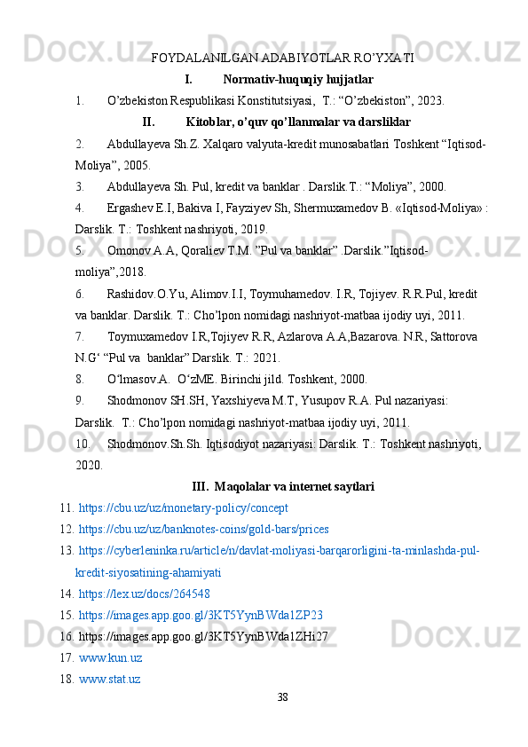 FOYDALANILGAN ADABIYOTLAR RO’YXATI
I. Normativ-huquqiy hujjatlar
1. O’zbekiston Respublikasi Konstitutsiyasi,  T.: “O’zbekiston”, 2023.
II. Kitoblar, o’quv qo’llanmalar va darsliklar
2. Abdullayeva Sh.Z. Xalqaro valyuta-kredit munosabatlari Toshkent “Iqtisod- 
Moliya”, 2005.
3. Abdullayeva Sh. Pul, kredit va banklar . Darslik.T.: “Moliya”, 2000.
4. Ergashev E.I, Bakiva I, Fayziyev Sh, Shermuxamedov B. «Iqtisod-Moliya» :
Darslik. T.: Toshkent nashriyoti, 2019.
5. Omonov A.A, Qoraliev T.M. ”Pul va banklar” .Darslik.”Iqtisod-
moliya”,2018.
6. Rashidov.O.Yu, Alimov.I.I, Toymuhamedov. I.R, Tojiyev. R.R.Pul, kredit 
va banklar. Darslik. T.: Cho’lpon nomidagi nashriyot-matbaa ijodiy uyi, 2011.
7. Toymuxamedov I.R,Tojiyev R.R, Azlarova A.A,Bazarova. N.R, Sattorova 
N.G‘ “Pul va  banklar” Darslik. T.: 2021.
8. O lmasov.A.  O zME. Birinchi jild. Toshkent, 2000.ʻ ʻ
9. Shodmonov SH.SH, Yaxshiyeva M.T, Yusupov R.A. Pul nazariyasi: 
Darslik.  T.: Cho’lpon nomidagi nashriyot-matbaa ijodiy uyi, 2011.
10. Shodmonov.Sh.Sh. Iqtisodiyot nazariyasi: Darslik. T.: Toshkent nashriyoti, 
2020.
III.  Maqolalar va internet saytlari
11.   https://cbu.uz/uz/monetary-policy/concept
12.   https://cbu.uz/uz/banknotes-coins/gold-bars/prices
13.   https://cyberleninka.ru/article/n/davlat-moliyasi-barqarorligini-ta-minlashda-pul-
kredit-siyosatining-ahamiyati
14.   https://lex.uz/docs/264548
15.   https://images.app.goo.gl/3KT5YynBWda1Z Р 23
16.  https://images.app.goo.gl/3KT5YynBWda1ZHi27
17.   www.kun.uz
18.   www.stat.uz
38
