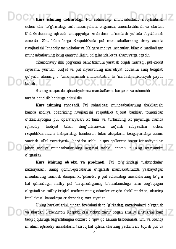 Kurs   ishining   dolzarbligi.   Pul   sohasidagi   munosabatlarni   rivojlantirish
uchun   ular   to‘g‘risidagi   turli   nazariyalami   o'rganish,   umumlashtirish   va   ulardan
0‘zbekistonning   iqtisodi   taraqqiyotga   erishishini   ta’minlash   yo‘lida   foydalanish
zarurdir.   Shu   bilan   birga   Respublikada   pul   munosabatlarining   ilmiy   asosda
rivojlanishi Iqtisodiy tashkilotlar va Xalqaro moliya institutlari bilan o‘matiladigan
munosabatlarning keng qamrovliligini belgilashda katta ahamiyatga egadir.
«Zamonaviy ikki pog‘onali bank tizimini yaratish orqali mustaqil pul-kredit
siyosatni   yuritish,   budjet   va   pul   siyosatining   mas’uliyat   doirasini   aniq   belgilab
qo‘yish,   ularning   o   ‘zaro   samarali   munosabatini   ta   ’minlash   imkoniyati   paydo
bo‘ldi.
Buning natijasida iqtisodiyotimiz manfaatlarini barqaror va ishonchli 
tarzda qondirib borishga erishildi».
Kurs   ishining   maqsadi.   Pul   sohasidagi   munosabatlarning   shakllanishi
hamda   moliya   bozorining   rivojlanishi   respublika   tijorat   banklari   tomonidan
o‘tkazilayotgan   pul   operatsiyalari   ko‘lami   va   turlarining   ko‘payishiga   hamda
iqtisodiy   faoliyat   bilan   shug‘ullanuvchi   xo'jalik   subyektlari   uchun
respublikamizdan   tashqaridagi   hamkorlar   bilan   aloqalarni   kengaytirishga   zamin
yaratish .   «Pul   nazariyasi»     bo'yicha   ushbu   o`quv   qo‘lanma   bozor   iqtisodiyoti   va
jahon   moliya   munosabatlarining   negizini   tashkil   etuvchi   pulning   mazmunini
o’rganish.  
Kurs   ishining   ob’ekti   va   predmeti.   Pul   to‘g‘risidagi   tushunchalar,
nazariyalari,   uning   qonun-qoidalarini   o‘rgatadi   mamlakatimizda   yashayotgan
insonlarning   turmush   darajasi   ko‘pdan-ko‘p   pul   sohasidagi   masalalarning   to`g‘ri
hal   qilinishiga,   milliy   pul   barqarorligining   ta’minlanishiga   ham   bog`iqligini
o‘rgatadi va milliy istiqlol mafkurasining odamlar ongida shakllanishida, ulaming
intellektual kamolotga erishuvidagi xususiyatlari 
Uning harakatlarini, undan foydalanish to ‘g‘risidagi nazariyalami o‘rganish
va   ulardan   0‘zbekiston   Respublikasi   uchun   zarur   bogan   amaliy   jihatlarini   ham
tadqiq qilishga bag‘ishlangan dolzarb o ‘quv qo‘lianma hisobianadi. Shu va boshqa
m  uhim   iqtisodiy  masalalarni  tezroq hal  qilish,  ularning  yechim   ini   topish  pul  va
4 