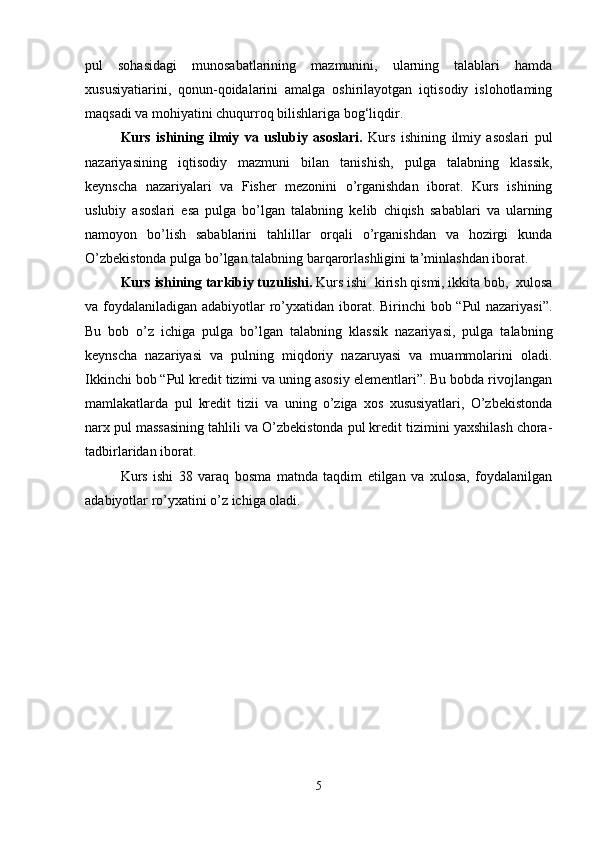 pul   sohasidagi   munosabatlarining   mazmunini,   ularning   talablari   hamda
xususiyatiarini,   qonun-qoidalarini   amalga   oshirilayotgan   iqtisodiy   islohotlaming
maqsadi va mohiyatini chuqurroq bilishlariga bog‘liqdir. 
Kurs   ishining   ilmiy   va   uslubiy   asoslari.   Kurs   ishining   ilmiy   asoslari   pul
nazariyasining   iqtisodiy   mazmuni   bilan   tanishish,   pulga   talabning   klassik,
keynscha   nazariyalari   va   Fisher   mezonini   o’rganishdan   iborat.   Kurs   ishining
uslubiy   asoslari   esa   pulga   bo’lgan   talabning   kelib   chiqish   sabablari   va   ularning
namoyon   bo’lish   sabablarini   tahlillar   orqali   o’rganishdan   va   hozirgi   kunda
O’zbekistonda pulga bo’lgan talabning barqarorlashligini ta’minlashdan iborat.
Kurs ishining tarkibiy tuzulishi.  Kurs ishi  kirish qismi, ikkita bob,  xulosa
va foydalaniladigan adabiyotlar ro’yxatidan iborat. Birinchi  bob “Pul  nazariyasi”.
Bu   bob   o’z   ichiga   pulga   bo’lgan   talabning   klassik   nazariyasi,   pulga   talabning
keynscha   nazariyasi   va   pulning   miqdoriy   nazaruyasi   va   muammolarini   oladi.
Ikkinchi bob “Pul kredit tizimi va uning asosiy elementlari”. Bu bobda rivojlangan
mamlakatlarda   pul   kredit   tizii   va   uning   o’ziga   xos   xususiyatlari,   O’zbekistonda
narx pul massasining tahlili va O’zbekistonda pul kredit tizimini yaxshilash chora-
tadbirlaridan iborat.
Kurs   ishi   38   varaq   bosma   matnda   taqdim   etilgan   va   xulosa,   foydalanilgan
adabiyotlar ro’yxatini o’z ichiga oladi.
5 