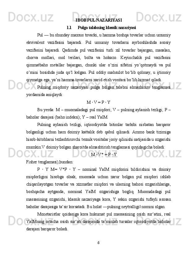 I BOB PUL NAZARIYASI
1.1 Pulga talabning klassik nazariyasi
Pul — bu shunday maxsus tovarki, u hamma boshqa tovarlar uchun umumiy
ekvivalent   vazifasini   bajaradi.   Pul   umumiy   tovarlarni   ayrboshlashda   asosiy
vazifasini   bajaradi.   Qadimda   pul   vazifasini   turli   xil   tovarlar   bajargan,   masalan,
chorva   mollari,   mol   terilari,   bolta   va   hokazo.   Keyinchalik   pul   vazifasini
qimmatbaho   metallar   bajargan,   chunki   ular   o zini   sifatini   yo qotmaydi   va   pulʻ ʻ
o rnini   bosishda   juda   qo l   kelgan.   Pul   oddiy   mahsulot   bo lib   qolmay,   u   ijtimoiy	
ʻ ʻ ʻ
qiymatga ega, ya ni hamma tovarlarni xarid etish vositasi bo lib hizmat qiladi.	
ʼ ʻ
Pulning   miqdoriy   nazariyasi   pulga   bolgan   talabni   almashinuv   tenglamasi
yordamida aniqlaydi:
M · V = P · Y
Bu yerda: M – muomaladagi pul miqdori; V – pulning aylanish tezligi; P –
baholar darajasi (baho indeksi); Y – real YaIM.
Pulning   aylanish   tezligi,   iqtisodiyotda   bitimlar   tarkibi   nisbatan   barqaror
bolganligi   uchun   ham   doimiy   kattalik   deb   qabul   qilinadi.   Ammo   bank   tizimiga
hisob-kitoblarni tezlashtiruvchi texnik vositalar joriy qilinishi natijasida u ozgarishi
mumkin.V doimiy bolgan sharoitda almashtirish tenglamasi quyidagicha boladi:
M · V* = P · Y
Fisher tenglamasi),bundan:
P   ·   Y   M=   V*P   ·   Y   –   nominal   YaIM   miqdorini   bildirishini   va   doimiy
miqdorligini   hisobga   olsak,   muomala   uchun   zarur   bolgan   pul   miqdori   ishlab
chiqarilayotgan   tovarlar   va   xizmatlar   miqdori   va   ularning   bahosi   ozgarishlariga,
boshqacha   aytganda,   nominal   YaIM   ozgarishiga   bogliq.   Muomaladagi   pul
massasining   ozgarishi,   klassik   nazariyaga   kora,   Y   sekin   ozgarishi   tufayli   asosan
baholar darajasiga ta‘sir korsatadi. Bu holat ―pulning neytralligi  nomini olgan.	
‖
Monetaristlar   qoidasiga   kora   hukumat   pul   massasining   osish   sur‘atini,   real
YaIMning ortacha osish sur‘ati darajasida ta‘minlab tursalar iqtisodiyotda baholar
darajasi barqaror boladi.
6