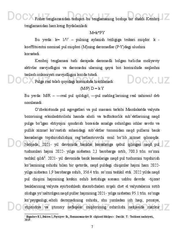 Fisher   tenglamasidan   tashqari   bu   tenglamaning   boshqa   bir   shakli   Kembrij
tenglamasidan ham keng foydalaniladi:
M=k*PY
Bu   yerda:   k=   1/V   –   pulning   aylanish   tezligiga   teskari   miqdor.   k   -
koeffitsientni nominal pul miqdori (M)ning daromadlar (P·Y)dagi ulushini
korsatadi.
Kembrij   tenglamasi   turli   darajada   daromadli   bolgan   turlicha   moliyaviy
aktivlar   mavjudligini   va   daromadni   ularning   qaysi   biri   korinishida   saqlashni
tanlash imkoniyati mavjudligini kozda tutadi.
Pulga real talab quyidagi korinishda hisoblanadi:
(M/P) D = k Y
Bu   yerda:   M/R   –   ―real   pul   qoldigi ,   ―pul   mablag`larining   real   zahirasi   deb‖ ‖
nomlanadi.
O‘zbekistonda   pul   agregatlari   va   pul   massasi   tarkibi   Mamlakatda   valyuta
bozorining   erkinlashtirilishi   hamda   aholi   va   tadbirkorlik   sub’ektlarining   naqd
pulga   bo‘lgan   ehtiyojini   qondirish   borasida   amalga   oshirilgan   ishlar   savdo   va
pullik   xizmat   ko‘rsatish   sohasidagi   sub’ektlar   tomonidan   naqd   pullarni   bank
kassalariga   topshirishilishini   rag‘batlantiruvchi   omil   bo‘lib   xizmat   qilmoqda.
Natijada,   2021-   yil   davomida   banklar   kassalariga   qabul   qilingan   naqd   pul
tushumlari   hajmi   2022-   yilga   nisbatan   2,1   barobarga   ortib,   700.3   trln.   so‘mni
tashkil  qildi 1
. 2021- yil  davomida bank kassalariga  naqd pul  tushumini topshirish
ko‘lamining   oshishi   bilan   bir   qatorda,   naqd   puldagi   chiqimlar   hajmi   ham   2022-
yilga nisbatan 1,9 barobarga oshib, 356.4 trln. so‘mni tashkil etdi. 2022 yilda naqd
pul   chiqimi   hajmining   keskin   oshib   ketishiga   asosan   ushbu   davrda:   -tijorat
banklarining   valyuta   ayirboshlash   shaxobchalari   orqali   chet   el   valyutalarini   sotib
olishga yo‘naltirilgan naqd pullar hajmining 2021- yilga nisbatan 95.1 trln. so‘mga
ko‘payganligi;-aholi   daromadining   oshishi,   shu   jumladan   ish   haqi,   pensiya,
stipendiya   va   ijtimoiy   nafaqalar   miqdorining   oshirilishi   natijasida   mazkur
1
 Ergashev E.I, Bakiva I, Fayziyev Sh, Shermuxamedov B. «Iqtisod-Moliya» : Darslik. T.: Toshkent nashriyoti, 
2019.
7