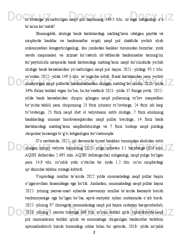 to‘lovlarga   yo‘naltirilgan   naqd   pul   hajmining   149.5   trln.   so‘mga   oshganligi   o‘z
ta’sirini ko‘rsatdi 1
. 
Shuningdek,   aholiga   bank   kartalaridagi   mablag‘larni   istalgan   paytda   va
miqdorda   banklar   va   bankomatlar   orqali   naqd   pul   shaklida   yechib   olish
imkoniyatlari   kengaytirilganligi,   shu   jumladan   banklar   tomonidan   bozorlar,   yirik
savdo   majmualari   va   xizmat   ko‘rsatish   ob’ektlarida   bankomatlar   tarmog‘ini
ko‘paytirilishi   natijasida   bank   kartasidagi   mablag‘larni   naqd   ko‘rinishida   yechib
olishga   bank   kassalaridan   yo‘naltirilgan   naqd   pul   hajmi   2021-   yildagi   95.1   trln.
so‘mdan   2022-   yilda   149.5   trln.   so‘mgacha   oshdi.   Bank   kartalaridan   jami   yechib
olinayotgan   naqd   pullarda   bankomatlardan   olingan   mablag‘lar   ulushi   2020-   yilda
34% foizni tashkil etgan bo‘lsa, bu ko‘rsatkich 2021- yilda 37 foizga yetdi. 2022-
yilda   bank   kassalaridan   chiqim   qilingan   naqd   pullarning   to‘lov   maqsadlari
bo‘yicha   tahlili   jami   chiqimning   23   foizi   ijtimoiy   to‘lovlarga,   24   foizi   ish   haqi
to‘lovlariga,   25   foizi   naqd   chet   el   valyutasini   sotib   olishga,   7   foizi   aholining
banklardagi   omonat   hisobvaraqlaridan   naqd   pullar   berishga,   14   foizi   bank
kartalaridagi   mablag‘larni   naqdlashtirishga   va   7   foizi   boshqa   naqd   puldagi
chiqimlar hissasiga to‘g‘ri kelganligini ko‘rsatmoqda. 
O‘z navbatida, 2022- yil davomida tijorat banklari tomonidan aholidan sotib
olingan   xorijiy   valyuta   hajmining   2021-   yilga   nisbatan   3.1   barobarga   (854   mln.
AQSH dollaridan 2 695 mln. AQSH dollarigacha) oshganligi, naqd pulga bo‘lgan
jami   14,9   trln.   so‘mlik   yoki   o‘rtacha   bir   oyda   1.2   trln.   so‘m   miqdordagi
qo‘shimcha talabni yuzaga keltirdi.
Yuqoridagi   omillar   ta’sirida   2022   yilda   muomaladagi   naqd   pullar   hajmi
o‘zgaruvchan   dinamikaga   ega   bo‘ldi.   Jumladan,   muomaladagi   naqd   pullar   hajmi
2022-   yilning   yanvar-mart   oylarida   mavsumiy   omillar   ta’sirida   kamayib   borish
tendensiyasiga   ega   bo‘lgan   bo‘lsa,   aprel-sentyabr   oylari   mobaynida   o‘sib   bordi.
2022- yilning IV choragida muomaladagi naqd pul hajmi nisbatan barqarorlashib,
2023-   yilning 1  yanvar  holatiga  669 trln. so‘mni  tashkil  qildi.  Iqtisodiyotda  naqd
pul   muomalasini   tashkil   qilish   va   muomalaga   chiqarilgan   banknotlar   tarkibini
optimallashtirib   borish   borasidagi   ishlar   bilan   bir   qatorda,   2018-   yilda   xo‘jalik
8 