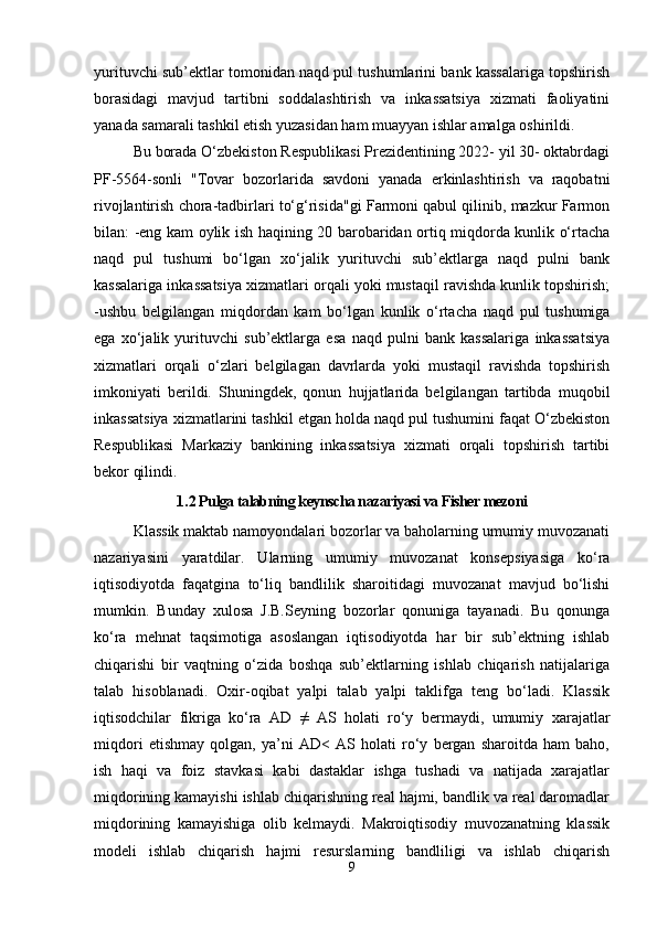 yurituvchi sub’ektlar tomonidan naqd pul tushumlarini bank kassalariga topshirish
borasidagi   mavjud   tartibni   soddalashtirish   va   inkassatsiya   xizmati   faoliyatini
yanada samarali tashkil etish yuzasidan ham muayyan ishlar amalga oshirildi.
Bu borada O‘zbekiston Respublikasi Prezidentining 2022- yil 30- oktabrdagi
PF-5564-sonli   "Tovar   bozorlarida   savdoni   yanada   erkinlashtirish   va   raqobatni
rivojlantirish chora-tadbirlari to‘g‘risida"gi Farmoni qabul qilinib, mazkur Farmon
bilan: -eng kam oylik ish haqining 20 barobaridan ortiq miqdorda kunlik o‘rtacha
naqd   pul   tushumi   bo‘lgan   xo‘jalik   yurituvchi   sub’ektlarga   naqd   pulni   bank
kassalariga inkassatsiya xizmatlari orqali yoki mustaqil ravishda kunlik topshirish;
-ushbu   belgilangan   miqdordan   kam   bo‘lgan   kunlik   o‘rtacha   naqd   pul   tushumiga
ega   xo‘jalik   yurituvchi   sub’ektlarga   esa   naqd   pulni   bank   kassalariga   inkassatsiya
xizmatlari   orqali   o‘zlari   belgilagan   davrlarda   yoki   mustaqil   ravishda   topshirish
imkoniyati   berildi.   Shuningdek,   qonun   hujjatlarida   belgilangan   tartibda   muqobil
inkassatsiya xizmatlarini tashkil etgan holda naqd pul tushumini faqat O‘zbekiston
Respublikasi   Markaziy   bankining   inkassatsiya   xizmati   orqali   topshirish   tartibi
bekor qilindi.
1 . 2 Pulga talabning keynscha nazariyasi va Fisher mezoni
Klassik maktab namoyondalari bozorlar va baholarning umumiy muvozanati
nazariyasini   yaratdilar.   Ularning   umumiy   muvozanat   konsepsiyasiga   ko‘ra
iqtisodiyotda   faqatgina   to‘liq   bandlilik   sharoitidagi   muvozanat   mavjud   bo‘lishi
mumkin.   Bunday   xulosa   J.B.Seyning   bozorlar   qonuniga   tayanadi.   Bu   qonunga
ko‘ra   mehnat   taqsimotiga   asoslangan   iqtisodiyotda   har   bir   sub’ektning   ishlab
chiqarishi   bir   vaqtning   o‘zida   boshqa   sub’ektlarning   ishlab   chiqarish   natijalariga
talab   hisoblanadi.   Oxir-oqibat   yalpi   talab   yalpi   taklifga   teng   bo‘ladi.   Klassik
iqtisodchilar   fikriga   ko‘ra   AD   ≠   AS   holati   ro‘y   bermaydi,   umumiy   xarajatlar
miqdori   etishmay   qolgan,   ya’ni   AD<   AS   holati   ro‘y   bergan   sharoitda   ham   baho,
ish   haqi   va   foiz   stavkasi   kabi   dastaklar   ishga   tushadi   va   natijada   xarajatlar
miqdorining kamayishi ishlab chiqarishning real hajmi, bandlik va real daromadlar
miqdorining   kamayishiga   olib   kelmaydi.   Makroiqtisodiy   muvozanatning   klassik
modeli   ishlab   chiqarish   hajmi   resurslarning   bandliligi   va   ishlab   chiqarish
9 