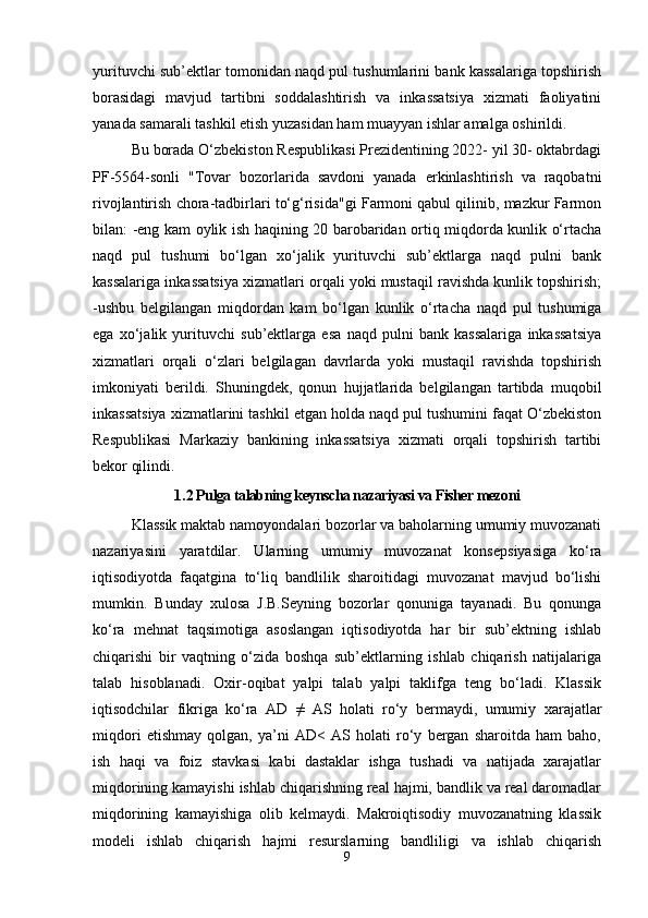 yurituvchi sub’ektlar tomonidan naqd pul tushumlarini bank kassalariga topshirish
borasidagi   mavjud   tartibni   soddalashtirish   va   inkassatsiya   xizmati   faoliyatini
yanada samarali tashkil etish yuzasidan ham muayyan ishlar amalga oshirildi.
Bu borada O‘zbekiston Respublikasi Prezidentining 2022- yil 30- oktabrdagi
PF-5564-sonli   "Tovar   bozorlarida   savdoni   yanada   erkinlashtirish   va   raqobatni
rivojlantirish chora-tadbirlari to‘g‘risida"gi Farmoni qabul qilinib, mazkur Farmon
bilan: -eng kam oylik ish haqining 20 barobaridan ortiq miqdorda kunlik o‘rtacha
naqd   pul   tushumi   bo‘lgan   xo‘jalik   yurituvchi   sub’ektlarga   naqd   pulni   bank
kassalariga inkassatsiya xizmatlari orqali yoki mustaqil ravishda kunlik topshirish;
-ushbu   belgilangan   miqdordan   kam   bo‘lgan   kunlik   o‘rtacha   naqd   pul   tushumiga
ega   xo‘jalik   yurituvchi   sub’ektlarga   esa   naqd   pulni   bank   kassalariga   inkassatsiya
xizmatlari   orqali   o‘zlari   belgilagan   davrlarda   yoki   mustaqil   ravishda   topshirish
imkoniyati   berildi.   Shuningdek,   qonun   hujjatlarida   belgilangan   tartibda   muqobil
inkassatsiya xizmatlarini tashkil etgan holda naqd pul tushumini faqat O‘zbekiston
Respublikasi   Markaziy   bankining   inkassatsiya   xizmati   orqali   topshirish   tartibi
bekor qilindi.
1 . 2 Pulga talabning keynscha nazariyasi va Fisher mezoni
Klassik maktab namoyondalari bozorlar va baholarning umumiy muvozanati
nazariyasini   yaratdilar.   Ularning   umumiy   muvozanat   konsepsiyasiga   ko‘ra
iqtisodiyotda   faqatgina   to‘liq   bandlilik   sharoitidagi   muvozanat   mavjud   bo‘lishi
mumkin.   Bunday   xulosa   J.B.Seyning   bozorlar   qonuniga   tayanadi.   Bu   qonunga
ko‘ra   mehnat   taqsimotiga   asoslangan   iqtisodiyotda   har   bir   sub’ektning   ishlab
chiqarishi   bir   vaqtning   o‘zida   boshqa   sub’ektlarning   ishlab   chiqarish   natijalariga
talab   hisoblanadi.   Oxir-oqibat   yalpi   talab   yalpi   taklifga   teng   bo‘ladi.   Klassik
iqtisodchilar   fikriga   ko‘ra   AD   ≠   AS   holati   ro‘y   bermaydi,   umumiy   xarajatlar
miqdori   etishmay   qolgan,   ya’ni   AD<   AS   holati   ro‘y   bergan   sharoitda   ham   baho,
ish   haqi   va   foiz   stavkasi   kabi   dastaklar   ishga   tushadi   va   natijada   xarajatlar
miqdorining kamayishi ishlab chiqarishning real hajmi, bandlik va real daromadlar
miqdorining   kamayishiga   olib   kelmaydi.   Makroiqtisodiy   muvozanatning   klassik
modeli   ishlab   chiqarish   hajmi   resurslarning   bandliligi   va   ishlab   chiqarish
9
