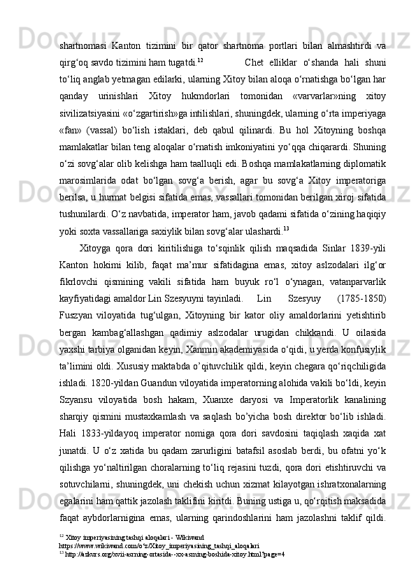 shartnomasi   Kanton   tizimini   bir   qator   shartnoma   portlari   bilan   almashtirdi   va
qirg oq savdo tizimini ham tugatdi.ʻ 12
      Chet   elliklar   o‘shanda   hali   shuni
to‘liq anglab yetmagan edilarki, ularning Xitoy bilan aloqa o‘rnatishga bo‘lgan har
qanday   urinishlari   Xitoy   hukmdorlari   tomonidan   «varvarlar»ning   xitoy
sivilizatsiyasini «o‘zgartirish»ga intilishlari, shuningdek, ularning o‘rta imperiyaga
«fan»   (vassal)   bo‘lish   istaklari,   deb   qabul   qilinardi.   Bu   hol   Xitoyning   boshqa
mamlakatlar bilan teng aloqalar o‘rnatish imkoniyatini yo‘qqa chiqarardi. Shuning
o‘zi sovg‘alar olib kelishga ham taalluqli edi. Boshqa mamlakatlarning diplomatik
marosimlarida   odat   bo‘lgan   sovg‘a   berish,   agar   bu   sovg‘a   Xitoy   imperatoriga
berilsa, u hurmat belgisi sifatida emas, vassallari tomonidan berilgan xiroj sifatida
tushunilardi. O‘z navbatida, imperator ham, javob qadami sifatida o‘zining haqiqiy
yoki soxta vassallariga saxiylik bilan sovg‘alar ulashardi. 13
Xitoyga   qora   dori   kiritilishiga   to‘sqinlik   qilish   maqsadida   Sinlar   1839-yili
Kanton   hokimi   kilib,   faqat   ma’mur   sifatidagina   emas,   xitoy   aslzodalari   ilg‘or
fikrlovchi   qismining   vakili   sifatida   ham   buyuk   ro‘l   o‘ynagan,   vatanparvarlik
kayfiyatidagi amaldor Lin Szesyuyni tayinladi. Lin   Szesyuy   (1785-1850)
Fuszyan   viloyatida   tug‘ulgan,   Xitoyning   bir   kator   oliy   amaldorlarini   yetishtirib
bergan   kambag‘allashgan   qadimiy   aslzodalar   urugidan   chikkandi.   U   oilasida
yaxshi tarbiya olganidan keyin, Xanmin akademiyasida o‘qidi, u yerda konfusiylik
ta’limini oldi. Xususiy maktabda o’qituvchilik qildi, keyin chegara qo‘riqchiligida
ishladi. 1820-yildan Guandun viloyatida imperatorning alohida vakili bo‘ldi, keyin
Szyansu   viloyatida   bosh   hakam,   Xuanxe   daryosi   va   Imperatorlik   kanalining
sharqiy   qismini   mustaxkamlash   va   saqlash   bo’yicha   bosh   direktor   bo‘lib   ishladi.
Hali   1833-yildayoq   imperator   nomiga   qora   dori   savdosini   taqiqlash   xaqida   xat
junatdi.   U   o‘z   xatida   bu   qadam   zarurligini   batafsil   asoslab   berdi,   bu   ofatni   yo‘k
qilishga yo‘naltirilgan choralarning to‘liq rejasini tuzdi, qora dori etishtiruvchi  va
sotuvchilarni, shuningdek, uni chekish uchun xizmat kilayotgan ishratxonalarning
egalarini ham qattik jazolash taklifini kiritdi. Buning ustiga u, qo‘rqitish maksadida
faqat   aybdorlarnigina   emas,   ularning   qarindoshlarini   ham   jazolashni   taklif   qildi.
12
 Xitoy imperiyasining tashqi aloqalari - Wikiwand
https://www.wikiwand.com/o‘z/Xitoy_imperiyasining_tashqi_aloqalari
13
 http://azkurs.org/xvii-asrning-ortasida--xx-asrning-boshida-xitoy.html?page=4 