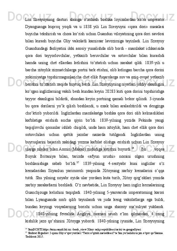 Lin   Szesyuyning   dasturi   shunga   o‘xshash   boshka   loyixalardan   ko‘ra   imperator
Dyaoguanga   kuproq   yoqdi   va   u   1838   yili   Lin   Szesyuyni   «qora   dori»   masalasi
buyicha tekshirish va chora ko‘rish uchun Guandun viloyatining qora dori savdosi
bilan   kurash   buyicha   Oliy   vakolatli   kamissar   lavozimiga   tayinladi.   Lin   Szesyuy
Guandundagi   faoliyatini   ikki   asosiy   yunalishda  olib bordi  -  mamlakat   ichkarisida
qora   dori   tayyorlovchilar,   yetkazib   beruvchilar   va   sotuvchilar   bilan   kurashdi
hamda   uning   chet   ellardan   kelishini   to‘xtatish   uchun   xarakat   qildi.   1839-yili   u
barcha xitoylik xizmatchilarga portni tark etishni, olib kelingan barcha qora dorini
xokimiyatga topshirmagunlaricha chet ellik fuqarolarga suv va oziq-ovqat yetkazib
berishni to‘xtatish xaqida buyruq berdi. Lin Szesyuyning niyatlari jiddiy ekanligini
ko‘rgan inglizlarning vakili besh kundan keyin 20283 kuti qora dorini topshirishga
tayyor   ekanligini   bildirdi,   shundan   keyin   portning   qamali   bekor   qilindi.   3-iyunda
bu   qora   dorilarni   yo‘k   qilish   boshlandi,   u   oxak   bilan   aralashtirildi   va   dengizga
cho‘ktirib yuborildi. Inglizlardan  mamlakatga  boshka  qora dori  olib  kelmasliklari
kafolatiga   erishish   ancha   qiyin   bo‘ldi.   1839-yilning   yozida   Pekinda   yangi
taqiqlovchi   qonunlar   ishlab   chiqildi,   unda   ham   xitoylik,   ham   chet   ellik   qora   dori
sotuvchilari   uchun   qattik   jazolar   nazarda   tutilgandi.   Inglizlardan   uning
buyruqlarini   bajarish   xakidagi   yozma   kafolat   olishga   erishish   uchun   Lin  Szesyuy
ularga oilalari bilan Aomin (Makao) xududiga ketishni buyurdi. 14
Bu   voqea
Buyuk   Britaniya   bilan,   tarixda   «afyun   urushi»   nomini   olgan   urushning
boshlanishiga   sabab   bo‘ldi. 15
  1839-yilning   4-sentyabr   kuni   inglizlar   o‘z
kemalaridan   Szyanlun   yarimoroli   yaqinida   Xitoyning   xarbiy   kemalarini   o‘qqa
tutdi.   Shu   yilning   noyabr   oyida   ular   yordam   kuta   turib,   Xitoy   qirg‘oklari   yonida
xarbiy xarakatlarni boshladi. O‘z navbatida, Lin Szesyuy ham ingliz kemalarining
Guanchjouga   kelishini   taqiqladi.   1840-yilning   5-yanvarida   imperatorning   karori
bilan   Lyanguanda   noib   qilib   tayinlandi   va   juda   keng   vakolatlarga   ega   buldi,
bundan   keyingi   voqealarning   borishi   uchun   unga   shaxsiy   ma’suliyat   yuklandi.
1840-yilning   fevralida   Angliya,   rasman   urush   e’lon   qilmasdan,   4   ming
kishilik   jazo   qo‘shinini   Xitoyga   yubordi.   1840-yilning   iyunida,   Lin   Szesyuyning
14
 SamDCHTI https://arm.samdchti.uz › book_view Xitoy xalq respublikasi tarixi va geografiyasi
15
 Shuhrat Ergashev 2-qism Oliy o‘quv yurtlari “Tarix o‘qitish metodikasi” ta’lim yo‘nalishi ucjun o‘quv qo‘llanma. 
Toshkent 2015. 