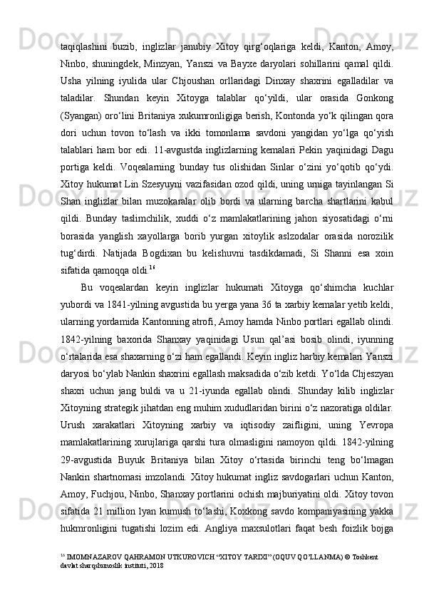 taqiqlashini   buzib,   inglizlar   janubiy   Xitoy   qirg‘oqlariga   keldi,   Kanton,   Amoy,
Ninbo,   shuningdek,   Minzyan,   Yanszi   va   Bayxe   daryolari   sohillarini   qamal   qildi.
Usha   yilning   iyulida   ular   Chjoushan   orllaridagi   Dinxay   shaxrini   egalladilar   va
taladilar.   Shundan   keyin   Xitoyga   talablar   qo‘yildi,   ular   orasida   Gonkong
(Syangan) oro‘lini Britaniya xukumronligiga berish, Kontonda yo‘k qilingan qora
dori   uchun   tovon   to‘lash   va   ikki   tomonlama   savdoni   yangidan   yo‘lga   qo‘yish
talablari   ham   bor   edi.   11-avgustda   inglizlarning   kemalari   Pekin   yaqinidagi   Dagu
portiga   keldi.   Voqealarning   bunday   tus   olishidan   Sinlar   o‘zini   yo‘qotib   qo‘ydi.
Xitoy hukumat Lin Szesyuyni vazifasidan ozod qildi, uning urniga tayinlangan Si
Shan   inglizlar   bilan   muzokaralar   olib   bordi   va   ularning   barcha   shartlarini   kabul
qildi.   Bunday   taslimchilik,   xuddi   o‘z   mamlakatlarining   jahon   siyosatidagi   o‘rni
borasida   yanglish   xayollarga   borib   yurgan   xitoylik   aslzodalar   orasida   norozilik
tug‘dirdi.   Natijada   Bogdixan   bu   kelishuvni   tasdikdamadi,   Si   Shanni   esa   xoin
sifatida qamoqqa oldi. 16
Bu   voqealardan   keyin   inglizlar   hukumati   Xitoyga   qo‘shimcha   kuchlar
yubordi va 1841-yilning avgustida bu yerga yana 36 ta xarbiy kemalar yetib keldi,
ularning yordamida Kantonning atrofi, Amoy hamda Ninbo portlari egallab olindi.
1842-yilning   baxorida   Shanxay   yaqinidagi   Usun   qal’asi   bosib   olindi,   iyunning
o‘rtalarida esa shaxarning o‘zi ham egallandi. Keyin ingliz harbiy kemalari Yanszi
daryosi bo‘ylab Nankin shaxrini egallash maksadida o‘zib ketdi. Yo‘lda Chjeszyan
shaxri   uchun   jang   buldi   va   u   21-iyunda   egallab   olindi.   Shunday   kilib   inglizlar
Xitoyning strategik jihatdan eng muhim xududlaridan birini o‘z nazoratiga oldilar.
Urush   xarakatlari   Xitoyning   xarbiy   va   iqtisodiy   zaifligini,   uning   Yevropa
mamlakatlarining  xurujlariga  qarshi  tura  olmasligini  namoyon  qildi. 1842-yilning
29-avgustida   Buyuk   Britaniya   bilan   Xitoy   o‘rtasida   birinchi   teng   bo‘lmagan
Nankin shartnomasi  imzolandi. Xitoy hukumat  ingliz savdogarlari  uchun Kanton,
Amoy, Fuchjou, Ninbo, Shanxay portlarini ochish majburiyatini oldi. Xitoy tovon
sifatida 21 million lyan kumush to‘lashi,  Koxkong savdo kompaniyasining yakka
hukmronligini   tugatishi   lozim   edi.   Angliya   maxsulotlari   faqat   besh   foizlik   bojga
16
  IMOMNAZAROV QAHRAMON UTKUROVICH “ Х ITOY TARIXI” (OQUV QO’LLANMA)  © Toshkent 
davlat sharqshunoslik instituti, 2018 