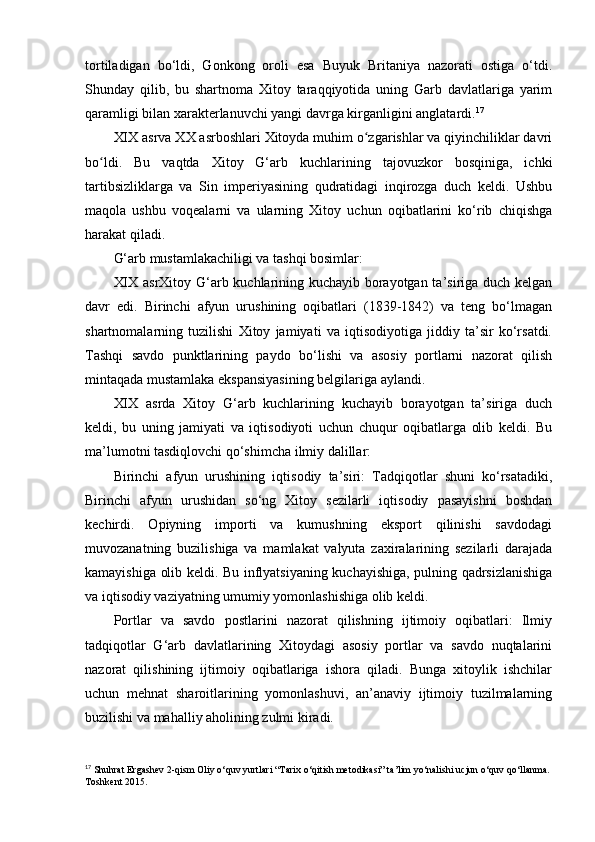 tortiladigan   bo‘ldi,   Gonkong   oroli   esa   Buyuk   Britaniya   nazorati   ostiga   o‘tdi.
Shunday   qilib,   bu   shartnoma   Xitoy   taraqqiyotida   uning   Garb   davlatlariga   yarim
qaramligi bilan xarakterlanuvchi yangi davrga kirganligini anglatardi. 17
XIX asrva XX asrboshlari Xitoyda muhim o zgarishlar va qiyinchiliklar davriʻ
bo ldi.   Bu   vaqtda   Xitoy   G‘arb   kuchlarining   tajovuzkor   bosqiniga,   ichki	
ʻ
tartibsizliklarga   va   Sin   imperiyasining   qudratidagi   inqirozga   duch   keldi.   Ushbu
maqola   ushbu   voqealarni   va   ularning   Xitoy   uchun   oqibatlarini   ko‘rib   chiqishga
harakat qiladi.
G‘arb mustamlakachiligi va tashqi bosimlar:
XIX asrXitoy G‘arb kuchlarining kuchayib borayotgan ta’siriga duch kelgan
davr   edi.   Birinchi   afyun   urushining   oqibatlari   (1839-1842)   va   teng   bo‘lmagan
shartnomalarning   tuzilishi   Xitoy   jamiyati   va   iqtisodiyotiga   jiddiy   ta’sir   ko‘rsatdi.
Tashqi   savdo   punktlarining   paydo   bo‘lishi   va   asosiy   portlarni   nazorat   qilish
mintaqada mustamlaka ekspansiyasining belgilariga aylandi.
XIX   asrda   Xitoy   G‘arb   kuchlarining   kuchayib   borayotgan   ta’siriga   duch
keldi,   bu   uning   jamiyati   va   iqtisodiyoti   uchun   chuqur   oqibatlarga   olib   keldi.   Bu
ma’lumotni tasdiqlovchi qo‘shimcha ilmiy dalillar:
Birinchi   afyun   urushining   iqtisodiy   ta’siri:   Tadqiqotlar   shuni   ko‘rsatadiki,
Birinchi   afyun   urushidan   so‘ng   Xitoy   sezilarli   iqtisodiy   pasayishni   boshdan
kechirdi.   Opiyning   importi   va   kumushning   eksport   qilinishi   savdodagi
muvozanatning   buzilishiga   va   mamlakat   valyuta   zaxiralarining   sezilarli   darajada
kamayishiga olib keldi. Bu inflyatsiyaning kuchayishiga, pulning qadrsizlanishiga
va iqtisodiy vaziyatning umumiy yomonlashishiga olib keldi.
Portlar   va   savdo   postlarini   nazorat   qilishning   ijtimoiy   oqibatlari:   Ilmiy
tadqiqotlar   G‘arb   davlatlarining   Xitoydagi   asosiy   portlar   va   savdo   nuqtalarini
nazorat   qilishining   ijtimoiy   oqibatlariga   ishora   qiladi.   Bunga   xitoylik   ishchilar
uchun   mehnat   sharoitlarining   yomonlashuvi,   an’anaviy   ijtimoiy   tuzilmalarning
buzilishi va mahalliy aholining zulmi kiradi.
17
 Shuhrat Ergashev 2-qism Oliy o‘quv yurtlari “Tarix o‘qitish metodikasi” ta’lim yo‘nalishi ucjun o‘quv qo‘llanma. 
Toshkent 2015. 