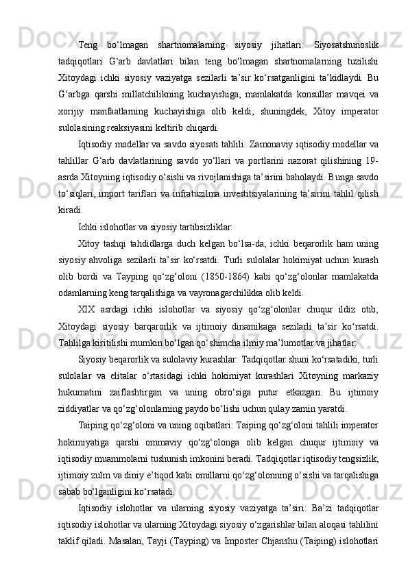 Teng   bo‘lmagan   shartnomalarning   siyosiy   jihatlari:   Siyosatshunoslik
tadqiqotlari   G‘arb   davlatlari   bilan   teng   bo‘lmagan   shartnomalarning   tuzilishi
Xitoydagi   ichki   siyosiy   vaziyatga   sezilarli   ta’sir   ko‘rsatganligini   ta’kidlaydi.   Bu
G‘arbga   qarshi   millatchilikning   kuchayishiga,   mamlakatda   konsullar   mavqei   va
xorijiy   manfaatlarning   kuchayishiga   olib   keldi,   shuningdek,   Xitoy   imperator
sulolasining reaksiyasini keltirib chiqardi.
Iqtisodiy modellar va savdo siyosati tahlili: Zamonaviy iqtisodiy modellar va
tahlillar   G‘arb   davlatlarining   savdo   yo‘llari   va   portlarini   nazorat   qilishining   19-
asrda Xitoyning iqtisodiy o‘sishi va rivojlanishiga ta’sirini baholaydi. Bunga savdo
to‘siqlari,   import   tariflari   va   infratuzilma   investitsiyalarining   ta’sirini   tahlil   qilish
kiradi.
Ichki islohotlar va siyosiy tartibsizliklar:
Xitoy   tashqi   tahdidlarga   duch   kelgan   bo‘lsa-da,   ichki   beqarorlik   ham   uning
siyosiy   ahvoliga   sezilarli   ta’sir   ko‘rsatdi.   Turli   sulolalar   hokimiyat   uchun   kurash
olib   bordi   va   Tayping   qo‘zg‘oloni   (1850-1864)   kabi   qo‘zg‘olonlar   mamlakatda
odamlarning keng tarqalishiga va vayronagarchilikka olib keldi.
XIX   asrdagi   ichki   islohotlar   va   siyosiy   qo zg olonlar   chuqur   ildiz   otib,ʻ ʻ
Xitoydagi   siyosiy   barqarorlik   va   ijtimoiy   dinamikaga   sezilarli   ta sir   ko rsatdi.	
ʼ ʻ
Tahlilga kiritilishi mumkin bo‘lgan qo‘shimcha ilmiy ma’lumotlar va jihatlar:
Siyosiy beqarorlik va sulolaviy kurashlar: Tadqiqotlar shuni ko‘rsatadiki, turli
sulolalar   va   elitalar   o‘rtasidagi   ichki   hokimiyat   kurashlari   Xitoyning   markaziy
hukumatini   zaiflashtirgan   va   uning   obro‘siga   putur   etkazgan.   Bu   ijtimoiy
ziddiyatlar va qo‘zg‘olonlarning paydo bo‘lishi uchun qulay zamin yaratdi.
Taiping qo‘zg‘oloni va uning oqibatlari: Taiping qo‘zg‘oloni tahlili imperator
hokimiyatiga   qarshi   ommaviy   qo‘zg‘olonga   olib   kelgan   chuqur   ijtimoiy   va
iqtisodiy muammolarni tushunish imkonini beradi. Tadqiqotlar iqtisodiy tengsizlik,
ijtimoiy zulm va diniy e’tiqod kabi omillarni qo‘zg‘olonning o‘sishi va tarqalishiga
sabab bo‘lganligini ko‘rsatadi.
Iqtisodiy   islohotlar   va   ularning   siyosiy   vaziyatga   ta’siri:   Ba’zi   tadqiqotlar
iqtisodiy islohotlar va ularning Xitoydagi siyosiy o‘zgarishlar bilan aloqasi tahlilini
taklif qiladi. Masalan, Tayji (Tayping) va Imposter Chjanshu (Taiping) islohotlari 