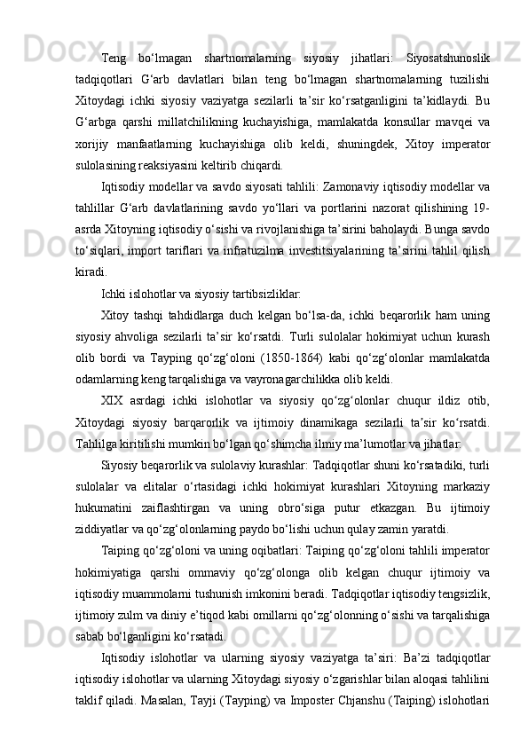 Teng   bo‘lmagan   shartnomalarning   siyosiy   jihatlari:   Siyosatshunoslik
tadqiqotlari   G‘arb   davlatlari   bilan   teng   bo‘lmagan   shartnomalarning   tuzilishi
Xitoydagi   ichki   siyosiy   vaziyatga   sezilarli   ta’sir   ko‘rsatganligini   ta’kidlaydi.   Bu
G‘arbga   qarshi   millatchilikning   kuchayishiga,   mamlakatda   konsullar   mavqei   va
xorijiy   manfaatlarning   kuchayishiga   olib   keldi,   shuningdek,   Xitoy   imperator
sulolasining reaksiyasini keltirib chiqardi.
Iqtisodiy modellar va savdo siyosati tahlili: Zamonaviy iqtisodiy modellar va
tahlillar   G‘arb   davlatlarining   savdo   yo‘llari   va   portlarini   nazorat   qilishining   19-
asrda Xitoyning iqtisodiy o‘sishi va rivojlanishiga ta’sirini baholaydi. Bunga savdo
to‘siqlari,   import   tariflari   va   infratuzilma   investitsiyalarining   ta’sirini   tahlil   qilish
kiradi.
Ichki islohotlar va siyosiy tartibsizliklar:
Xitoy   tashqi   tahdidlarga   duch   kelgan   bo‘lsa-da,   ichki   beqarorlik   ham   uning
siyosiy   ahvoliga   sezilarli   ta’sir   ko‘rsatdi.   Turli   sulolalar   hokimiyat   uchun   kurash
olib   bordi   va   Tayping   qo‘zg‘oloni   (1850-1864)   kabi   qo‘zg‘olonlar   mamlakatda
odamlarning keng tarqalishiga va vayronagarchilikka olib keldi.
XIX   asrdagi   ichki   islohotlar   va   siyosiy   qo zg olonlar   chuqur   ildiz   otib,ʻ ʻ
Xitoydagi   siyosiy   barqarorlik   va   ijtimoiy   dinamikaga   sezilarli   ta sir   ko rsatdi.	
ʼ ʻ
Tahlilga kiritilishi mumkin bo‘lgan qo‘shimcha ilmiy ma’lumotlar va jihatlar:
Siyosiy beqarorlik va sulolaviy kurashlar: Tadqiqotlar shuni ko‘rsatadiki, turli
sulolalar   va   elitalar   o‘rtasidagi   ichki   hokimiyat   kurashlari   Xitoyning   markaziy
hukumatini   zaiflashtirgan   va   uning   obro‘siga   putur   etkazgan.   Bu   ijtimoiy
ziddiyatlar va qo‘zg‘olonlarning paydo bo‘lishi uchun qulay zamin yaratdi.
Taiping qo‘zg‘oloni va uning oqibatlari: Taiping qo‘zg‘oloni tahlili imperator
hokimiyatiga   qarshi   ommaviy   qo‘zg‘olonga   olib   kelgan   chuqur   ijtimoiy   va
iqtisodiy muammolarni tushunish imkonini beradi. Tadqiqotlar iqtisodiy tengsizlik,
ijtimoiy zulm va diniy e’tiqod kabi omillarni qo‘zg‘olonning o‘sishi va tarqalishiga
sabab bo‘lganligini ko‘rsatadi.
Iqtisodiy   islohotlar   va   ularning   siyosiy   vaziyatga   ta’siri:   Ba’zi   tadqiqotlar
iqtisodiy islohotlar va ularning Xitoydagi siyosiy o‘zgarishlar bilan aloqasi tahlilini
taklif qiladi. Masalan, Tayji (Tayping) va Imposter Chjanshu (Taiping) islohotlari